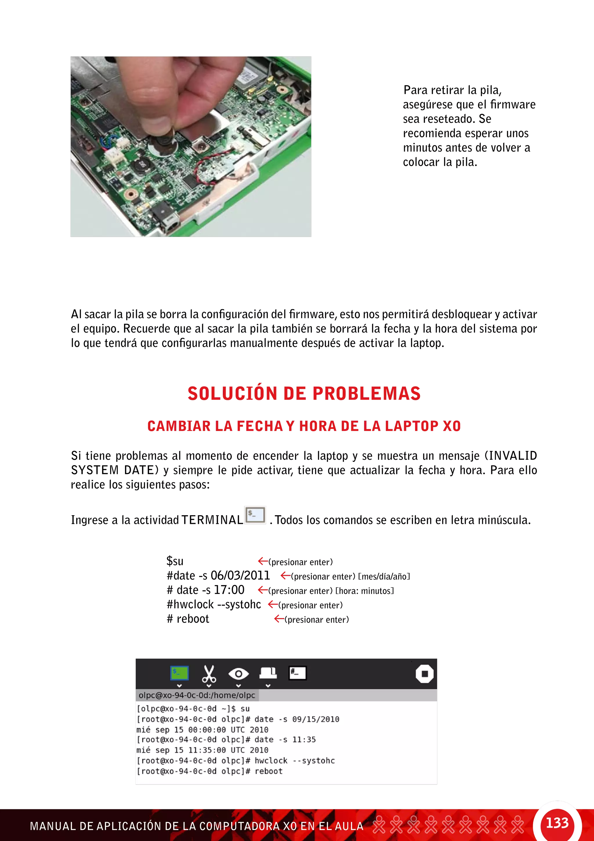 133MANUAL DE APLICACIÓN DE LA COMPUTADORA XO EN EL AULA
Para retirar la pila,
asegúrese que el firmware
sea reseteado. Se
recomienda esperar unos
minutos antes de volver a
colocar la pila.
Al sacar la pila se borra la configuración del firmware,esto nos permitirá desbloquear y activar
el equipo. Recuerde que al sacar la pila también se borrará la fecha y la hora del sistema por
lo que tendrá que configurarlas manualmente después de activar la laptop.
Solución de Problemas
Cambiar la fecha y hora de la laptop XO
Si tiene problemas al momento de encender la laptop y se muestra un mensaje (INVALID
SYSTEM DATE) y siempre le pide activar, tiene que actualizar la fecha y hora. Para ello
realice los siguientes pasos:
Ingrese a la actividad TERMINAL .Todos los comandos se escriben en letra minúscula.
$su 		 (presionar enter)
#date -s 06/03/2011 (presionar enter) [mes/día/año]
# date -s 17:00 (presionar enter) [hora: minutos]
#hwclock --systohc (presionar enter)
# reboot		 (presionar enter)
 