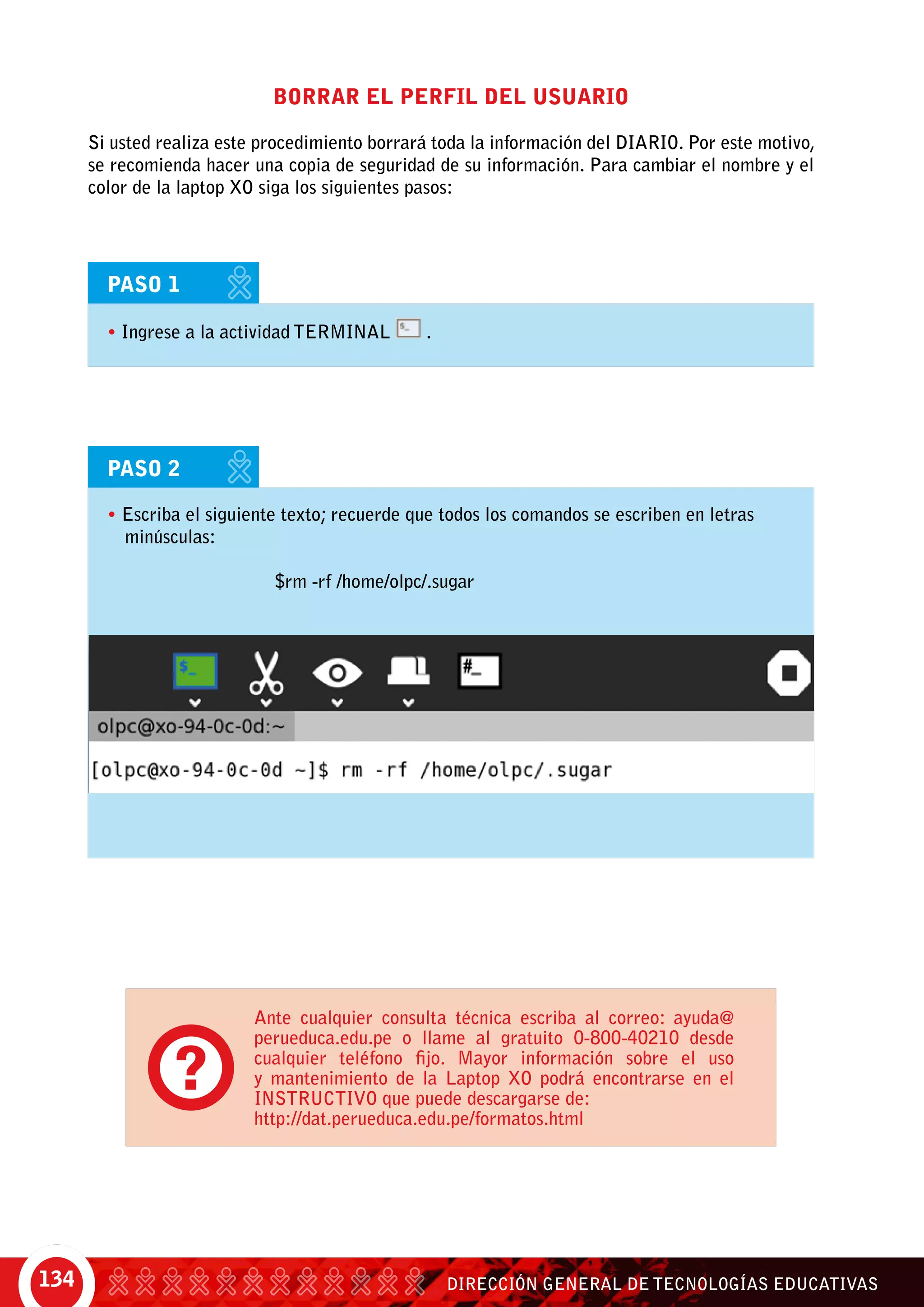 DIRECCIÓN GENERAL DE TECNOLOGÍAS EDUCATIVAS134
Borrar el perfil del usuario
Si usted realiza este procedimiento borrará toda la información del diario. Por este motivo,
se recomienda hacer una copia de seguridad de su información. Para cambiar el nombre y el
color de la laptop XO siga los siguientes pasos:
PASO 1
• Ingrese a la actividad TERMINAL .
PASO 2
• Escriba el siguiente texto; recuerde que todos los comandos se escriben en letras
minúsculas:
			 $rm -rf /home/olpc/.sugar
Ante cualquier consulta técnica escriba al correo: ayuda@
perueduca.edu.pe o llame al gratuito 0-800-40210 desde
cualquier teléfono fijo. Mayor información sobre el uso
y mantenimiento de la Laptop XO podrá encontrarse en el
INSTRUCTIVO que puede descargarse de:
http://dat.perueduca.edu.pe/formatos.html
 
