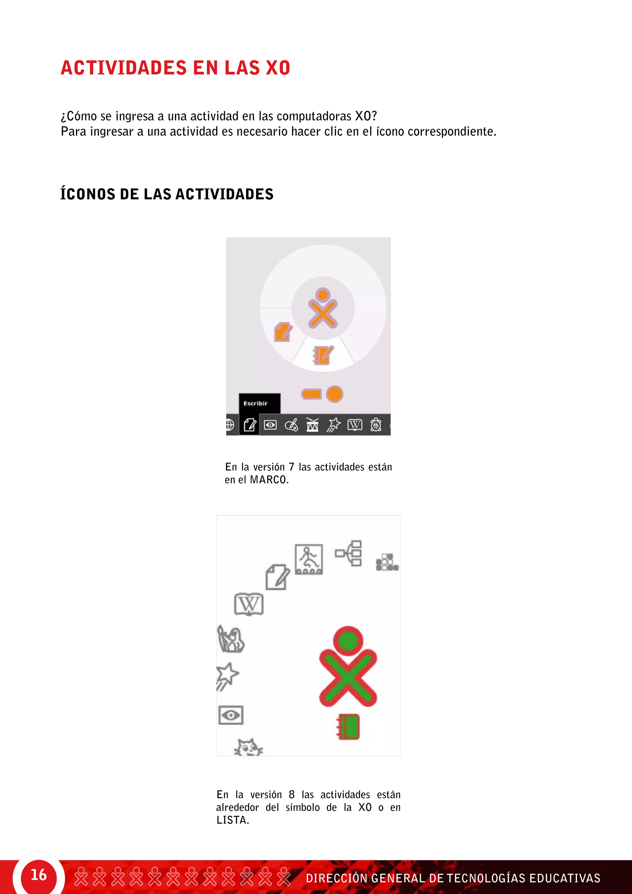 DIRECCIÓN GENERAL DE TECNOLOGÍAS EDUCATIVAS16
En la versión 7 las actividades están
en el MARCO.
En la versión 8 las actividades están
alrededor del símbolo de la XO o en
lista.
ACTIVIDADES EN LAS XO
¿Cómo se ingresa a una actividad en las computadoras XO?
Para ingresar a una actividad es necesario hacer clic en el ícono correspondiente.
ÍCONOS DE LAS ACTIVIDADES
 