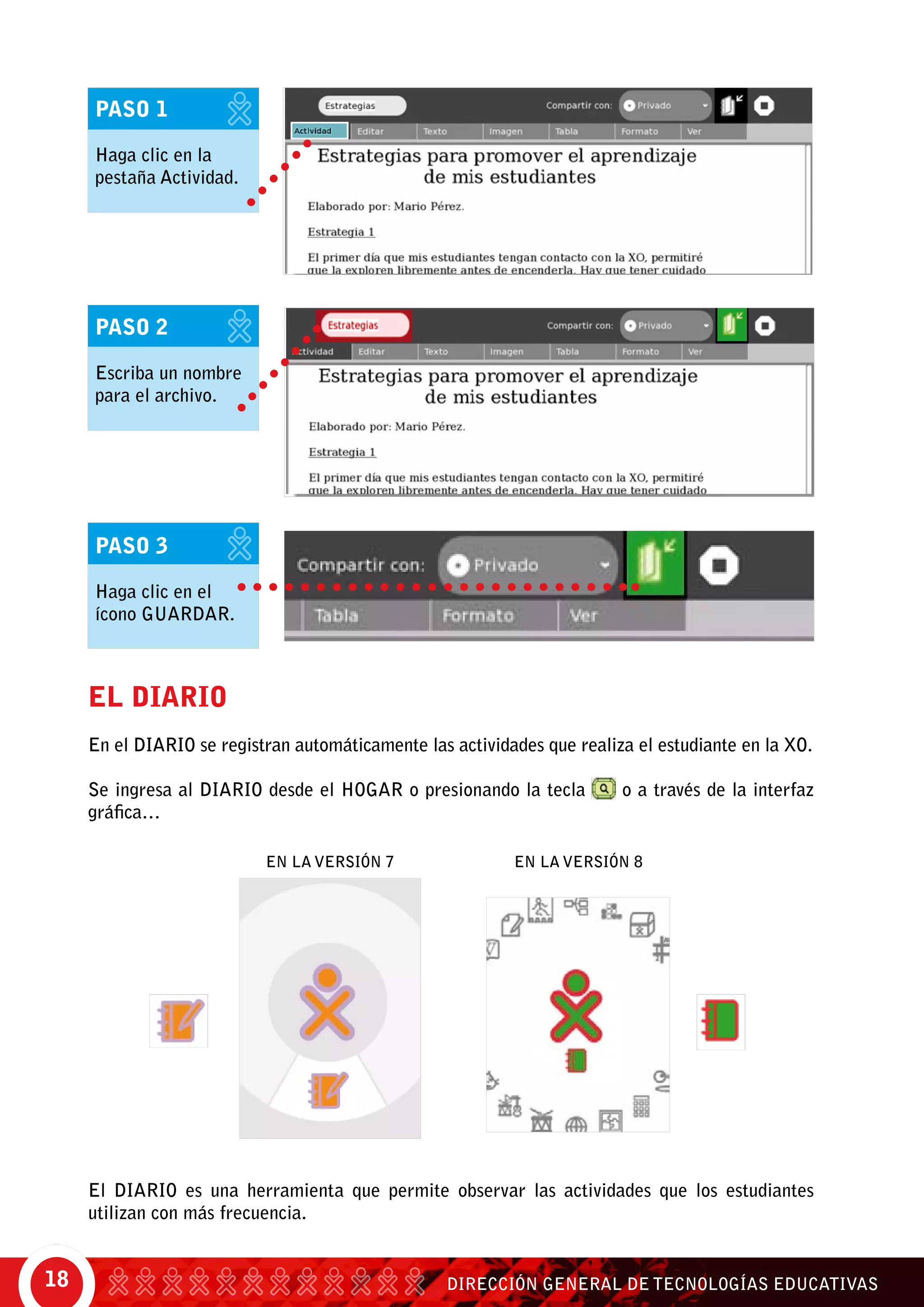 DIRECCIÓN GENERAL DE TECNOLOGÍAS EDUCATIVAS18
EL DIARIO
En el DIARIO se registran automáticamente las actividades que realiza el estudiante en la XO.
Se ingresa al DIARIO desde el HOGAR o presionando la tecla o a través de la interfaz
gráfica…
El DIARIO es una herramienta que permite observar las actividades que los estudiantes
utilizan con más frecuencia.
En la versión 7 En la versión 8
PASO 3
Haga clic en el
ícono guardar.
PASO 2
Escriba un nombre
para el archivo.
PASO 1
Haga clic en la
pestaña Actividad.
 