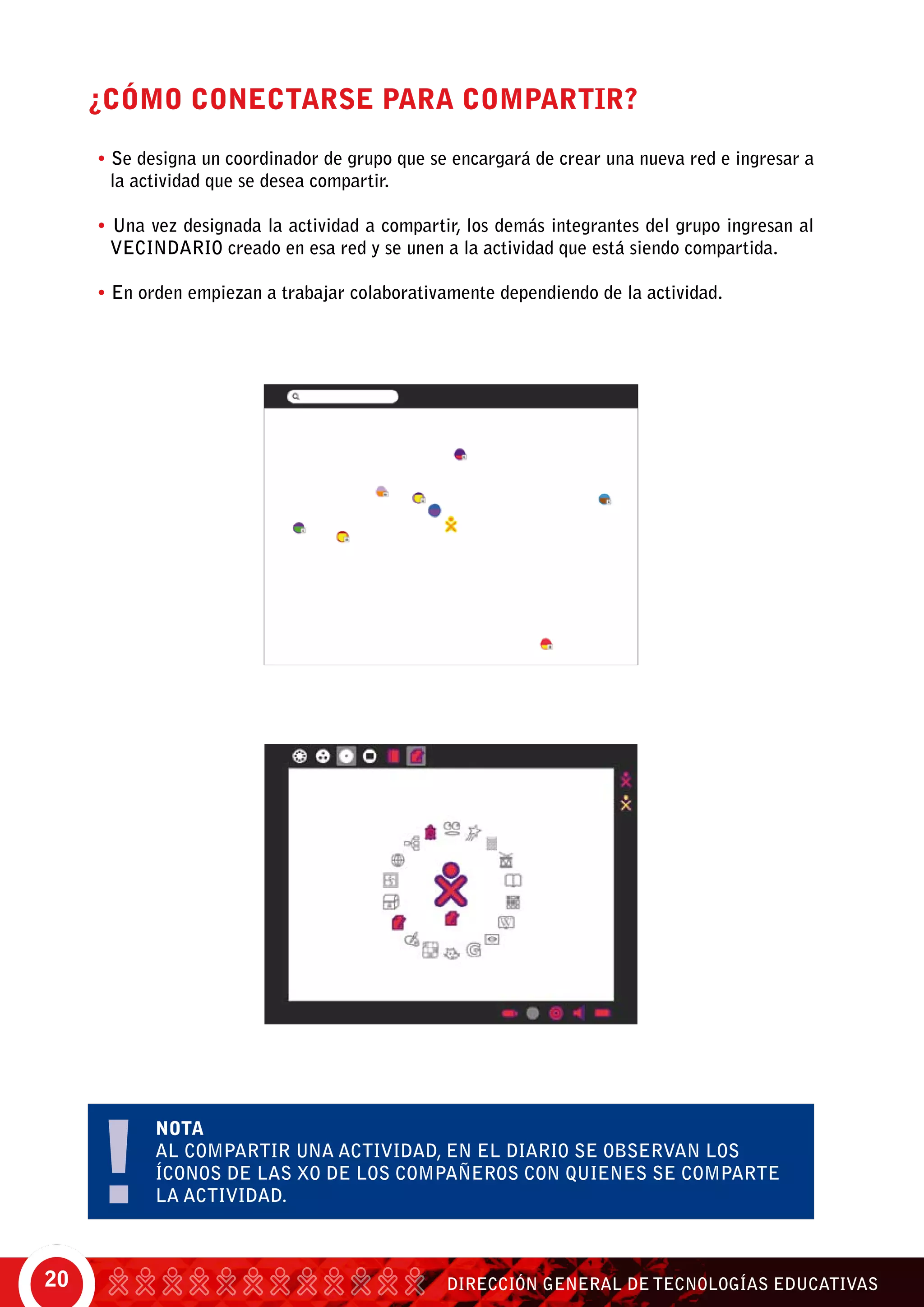 DIRECCIÓN GENERAL DE TECNOLOGÍAS EDUCATIVAS20
¿CÓMO CONECTARSE PARA COMPARTIR?
• Se designa un coordinador de grupo que se encargará de crear una nueva red e ingresar a
la actividad que se desea compartir.
• Una vez designada la actividad a compartir, los demás integrantes del grupo ingresan al
vecindario creado en esa red y se unen a la actividad que está siendo compartida.
• En orden empiezan a trabajar colaborativamente dependiendo de la actividad.
NOTA
Al compartir una actividad, en el diario se observan los
Íconos de las XO de los compañeros con quienes se comparte
la actividad.
 