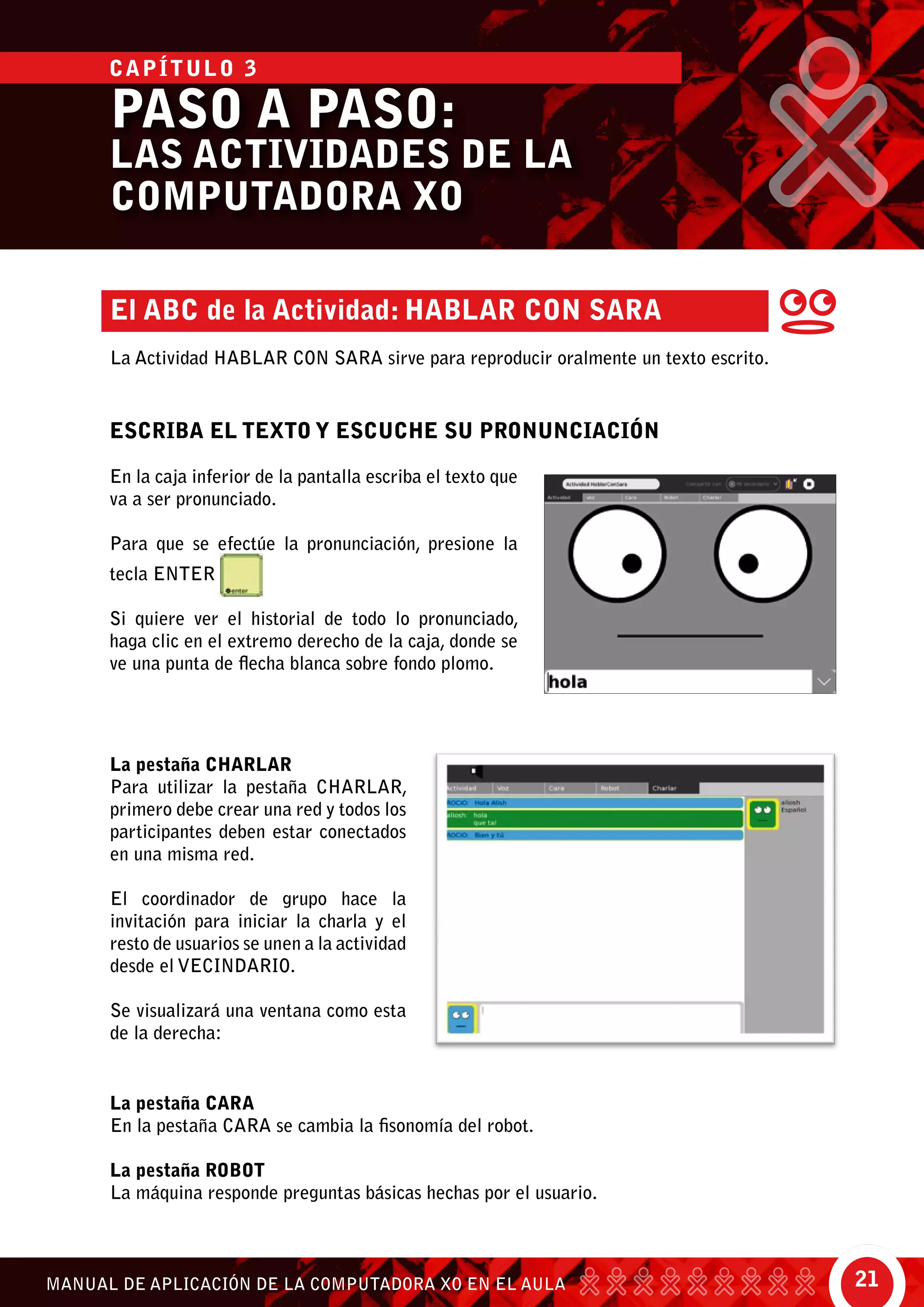 21MANUAL DE APLICACIÓN DE LA COMPUTADORA XO EN EL AULA
El ABC de la Actividad: Hablar con Sara
La Actividad Hablar Con Sara sirve para reproducir oralmente un texto escrito.
ESCRIBA EL TEXTO Y ESCUCHE SU PRONUNCIACIÓN
En la caja inferior de la pantalla escriba el texto que
va a ser pronunciado.
Para que se efectúe la pronunciación, presione la
tecla ENTER
Si quiere ver el historial de todo lo pronunciado,
haga clic en el extremo derecho de la caja, donde se
ve una punta de flecha blanca sobre fondo plomo.
La pestaña Charlar
Para utilizar la pestaña Charlar,
primero debe crear una red y todos los
participantes deben estar conectados
en una misma red.
El coordinador de grupo hace la
invitación para iniciar la charla y el
resto de usuarios se unen a la actividad
desde el vecindario.
Se visualizará una ventana como esta
de la derecha:
La pestaña Cara
En la pestaña Cara se cambia la fisonomía del robot.
La pestaña Robot
La máquina responde preguntas básicas hechas por el usuario.
PASO A PASO:
LAS ACTIVIDADES DE LA
COMPUTADORA XO
CAPÍTULO 3
 