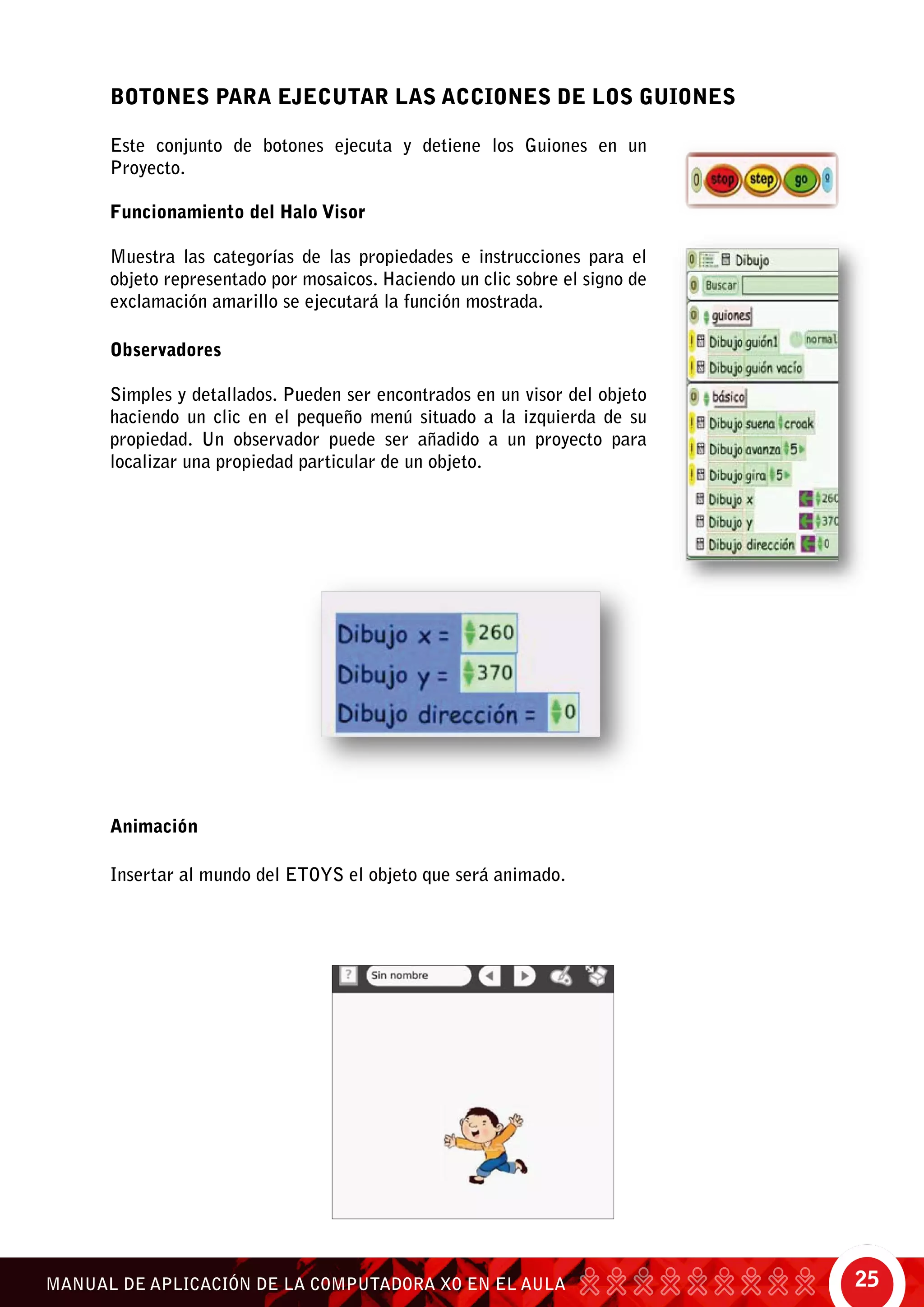 25MANUAL DE APLICACIÓN DE LA COMPUTADORA XO EN EL AULA
Este conjunto de botones ejecuta y detiene los Guiones en un
Proyecto.
Funcionamiento del Halo Visor
Muestra las categorías de las propiedades e instrucciones para el
objeto representado por mosaicos. Haciendo un clic sobre el signo de
exclamación amarillo se ejecutará la función mostrada.
Observadores
Simples y detallados. Pueden ser encontrados en un visor del objeto
haciendo un clic en el pequeño menú situado a la izquierda de su
propiedad. Un observador puede ser añadido a un proyecto para
localizar una propiedad particular de un objeto.
Animación
Insertar al mundo del Etoys el objeto que será animado.
BOTONES PARA EJECUTAR LAS ACCIONES DE LOS GUIONES
 