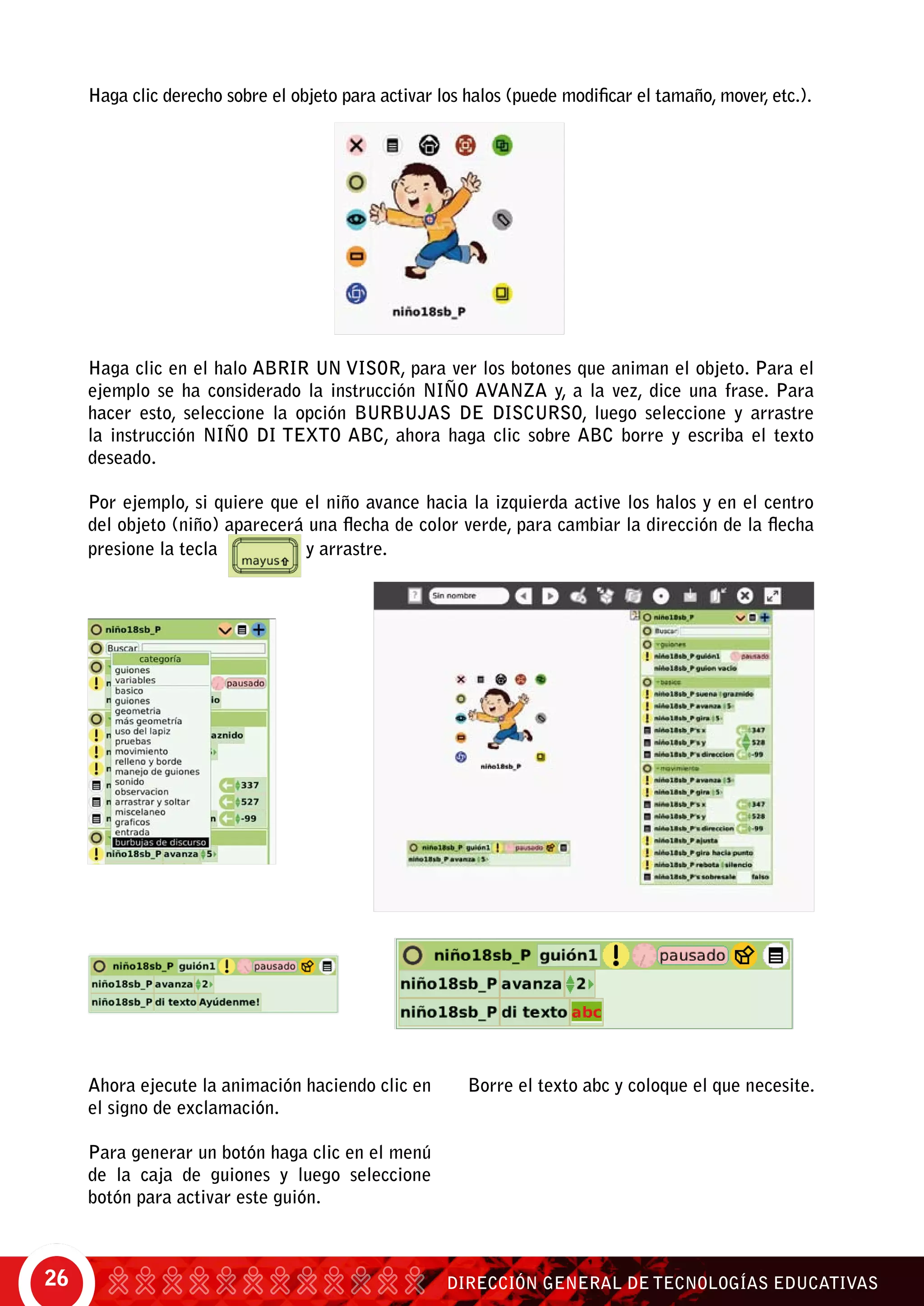 DIRECCIÓN GENERAL DE TECNOLOGÍAS EDUCATIVAS26
Haga clic derecho sobre el objeto para activar los halos (puede modificar el tamaño, mover, etc.).
Haga clic en el halo Abrir un visor, para ver los botones que animan el objeto. Para el
ejemplo se ha considerado la instrucción niño avanza y, a la vez, dice una frase. Para
hacer esto, seleccione la opción burbujas de discurso, luego seleccione y arrastre
la instrucción niño di texto abc, ahora haga clic sobre abc borre y escriba el texto
deseado.
Por ejemplo, si quiere que el niño avance hacia la izquierda active los halos y en el centro
del objeto (niño) aparecerá una flecha de color verde, para cambiar la dirección de la flecha
presione la tecla y arrastre.
Ahora ejecute la animación haciendo clic en
el signo de exclamación.
Para generar un botón haga clic en el menú
de la caja de guiones y luego seleccione
botón para activar este guión.
Borre el texto abc y coloque el que necesite.
 