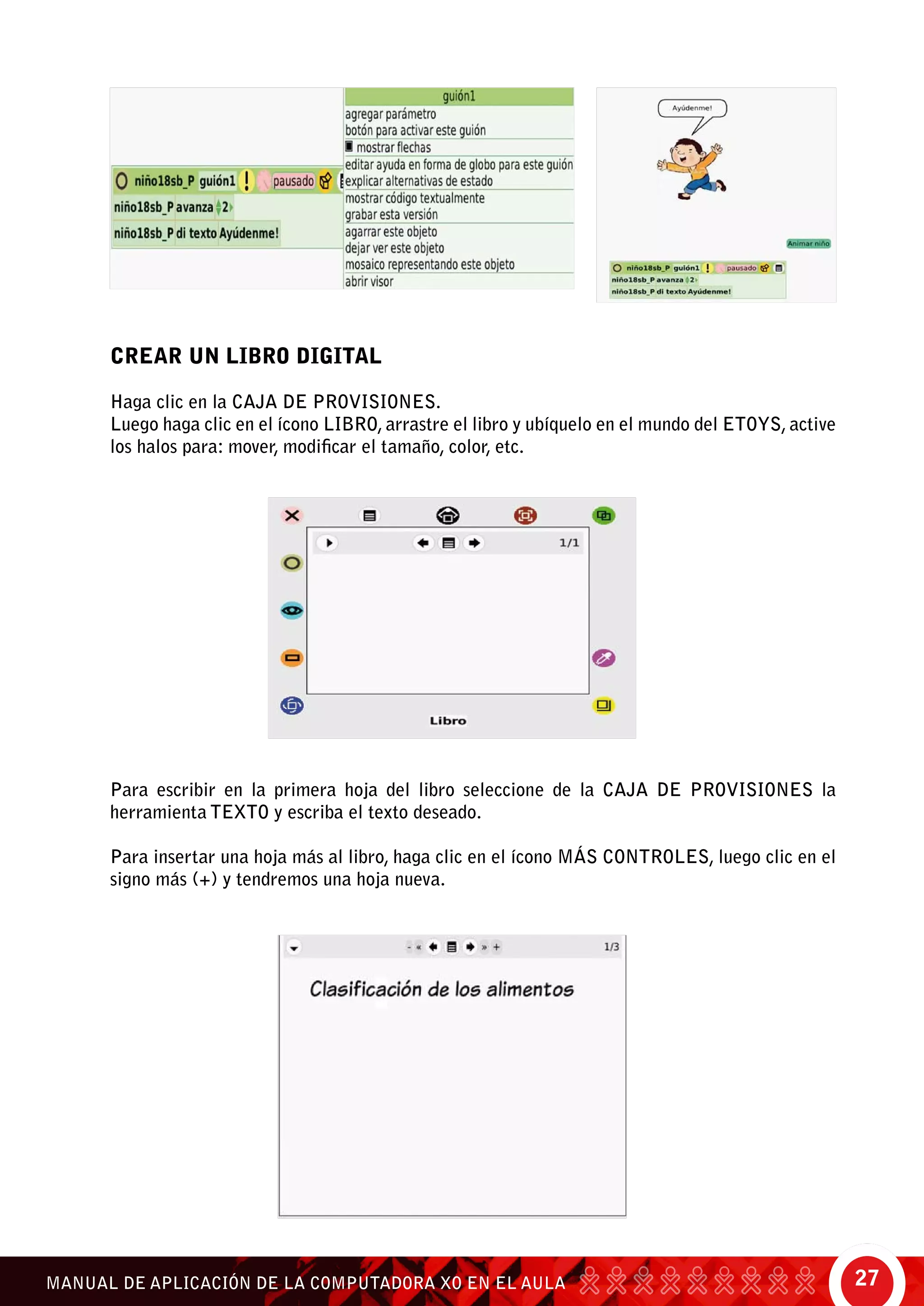 27MANUAL DE APLICACIÓN DE LA COMPUTADORA XO EN EL AULA
CREAR UN LIBRO DIGITAL
Haga clic en la caja de provisiones.
Luego haga clic en el ícono libro, arrastre el libro y ubíquelo en el mundo del Etoys, active
los halos para: mover, modificar el tamaño, color, etc.
Para escribir en la primera hoja del libro seleccione de la caja de provisiones la
herramienta texto y escriba el texto deseado.
Para insertar una hoja más al libro, haga clic en el ícono más controles, luego clic en el
signo más (+) y tendremos una hoja nueva.
 