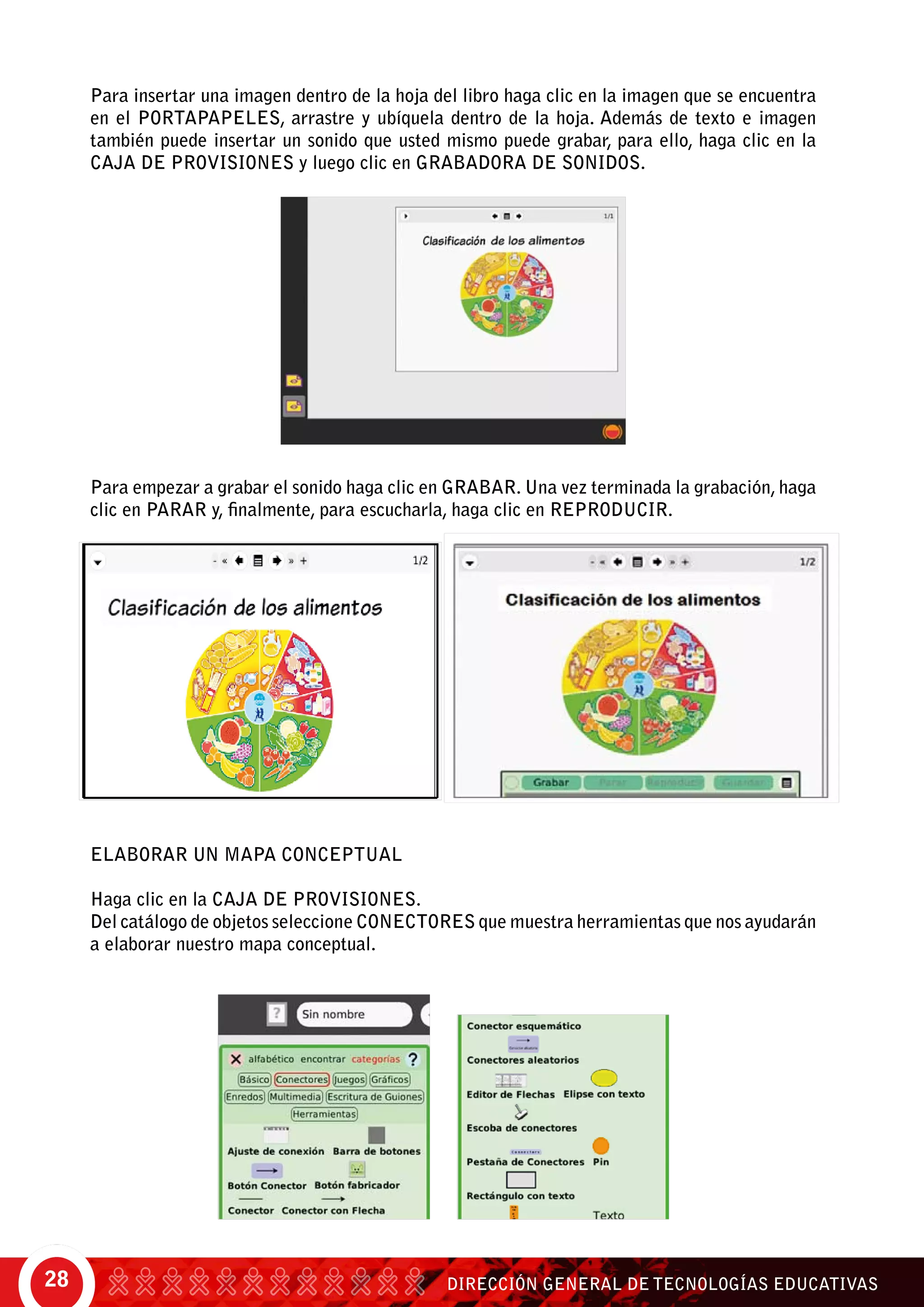 DIRECCIÓN GENERAL DE TECNOLOGÍAS EDUCATIVAS28
Para insertar una imagen dentro de la hoja del libro haga clic en la imagen que se encuentra
en el portapapeles, arrastre y ubíquela dentro de la hoja. Además de texto e imagen
también puede insertar un sonido que usted mismo puede grabar, para ello, haga clic en la
caja de provisiones y luego clic en grabadora de sonidos.
Para empezar a grabar el sonido haga clic en grabar. Una vez terminada la grabación, haga
clic en parar y, finalmente, para escucharla, haga clic en reproducir.
ELABORAR UN MAPA CONCEPTUAL
Haga clic en la caja de provisiones.
Del catálogo de objetos seleccione conectores que muestra herramientas que nos ayudarán
a elaborar nuestro mapa conceptual.
 
