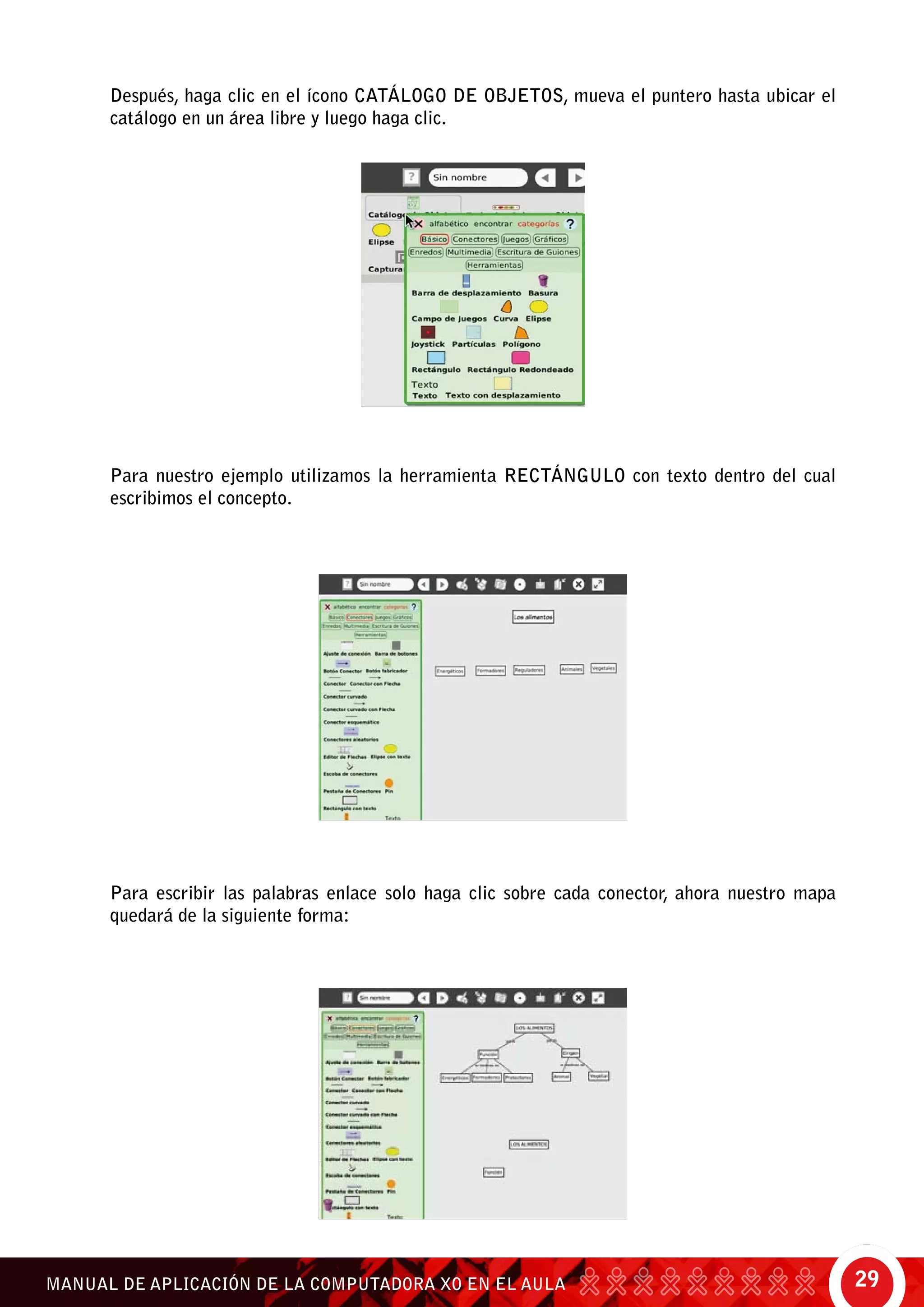 29MANUAL DE APLICACIÓN DE LA COMPUTADORA XO EN EL AULA
Después, haga clic en el ícono catálogo de objetos, mueva el puntero hasta ubicar el
catálogo en un área libre y luego haga clic.
Para nuestro ejemplo utilizamos la herramienta rectángulo con texto dentro del cual
escribimos el concepto.
Para escribir las palabras enlace solo haga clic sobre cada conector, ahora nuestro mapa
quedará de la siguiente forma:
 