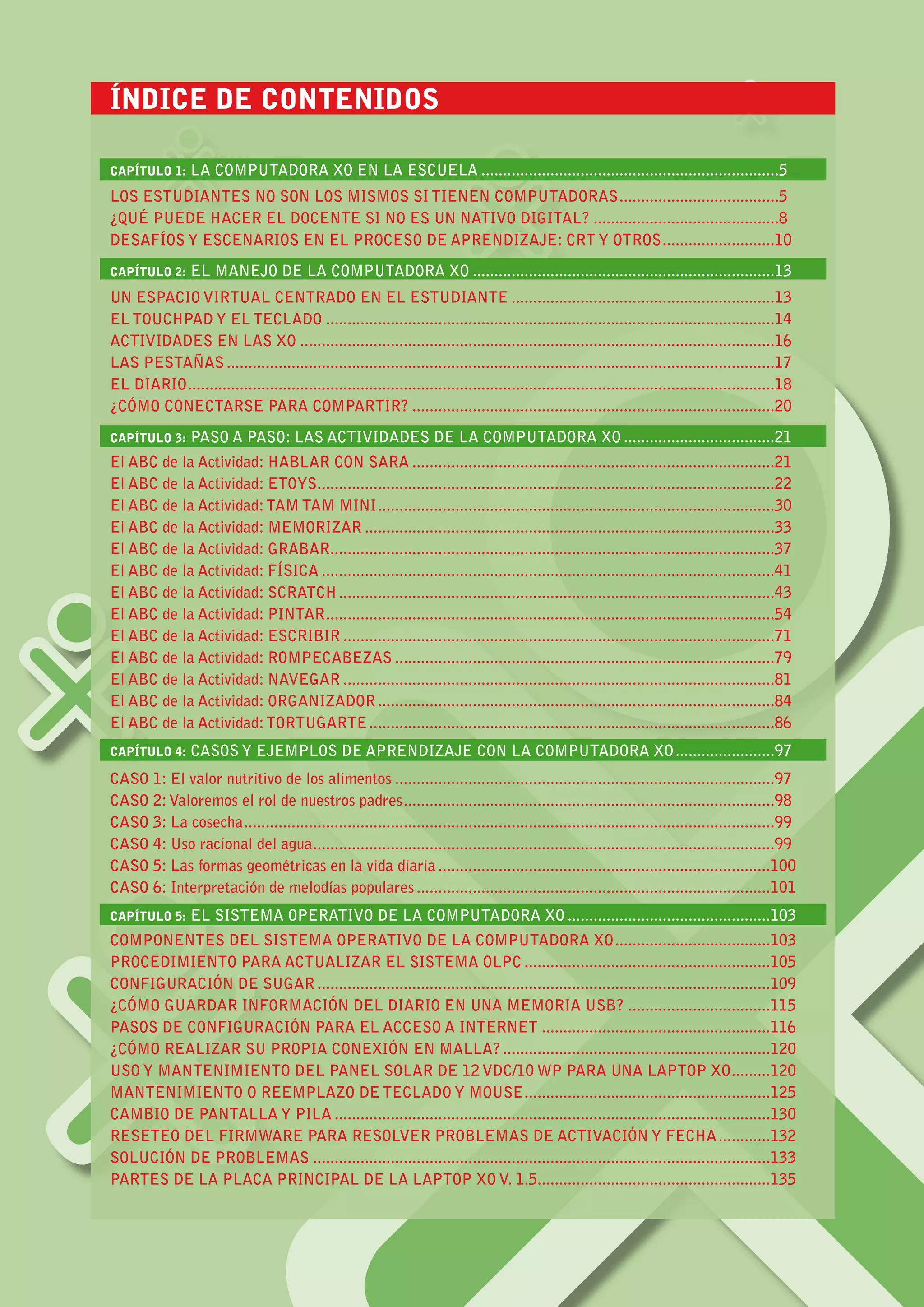 3MANUAL DE APLICACIÓN DE LA COMPUTADORA XO EN EL AULA
ÍNDICE DE CONTENIDOS								
					
CAPÍTULO 1: LA COMPUTADORA XO EN LA ESCUELA......................................................................5
LOS ESTUDIANTES NO SON LOS MISMOS SI TIENEN COMPUTADORAS......................................5
¿QUÉ PUEDE HACER EL DOCENTE SI NO ES UN NATIVO DIGITAL?............................................8
DESAFÍOS Y ESCENARIOS EN EL PROCESO DE APRENDIZAJE: CRT Y OTROS...........................10
CAPÍTULO 2: EL MANEJO DE LA COMPUTADORA XO.......................................................................13
UN ESPACIO VIRTUAL CENTRADO EN EL ESTUDIANTE..............................................................13
EL TOUCHPAD Y EL TECLADO.........................................................................................................14
ACTIVIDADES EN LAS XO...............................................................................................................16
LAS PESTAÑAS................................................................................................................................17
EL DIARIO.........................................................................................................................................18
¿CÓMO CONECTARSE PARA COMPARTIR?.....................................................................................20
CAPÍTULO 3: PASO A PASO: LAS ACTIVIDADES DE LA COMPUTADORA XO....................................21
El ABC de la Actividad: Hablar Con Sara.....................................................................................21
El ABC de la Actividad: Etoys...........................................................................................................22
El ABC de la Actividad:Tam Tam Mini.............................................................................................30
El ABC de la Actividad: Memorizar................................................................................................33
El ABC de la Actividad: Grabar........................................................................................................37
El ABC de la Actividad: FÍSICA..........................................................................................................41
El ABC de la Actividad: Scratch......................................................................................................43
El ABC de la Actividad: PINTAR.........................................................................................................54
El ABC de la Actividad: Escribir.....................................................................................................71
El ABC de la Actividad: Rompecabezas.........................................................................................79
El ABC de la Actividad: Navegar.....................................................................................................81
El ABC de la Actividad: Organizador.............................................................................................84
El ABC de la Actividad:TortugArte...............................................................................................86
CAPÍTULO 4: CASOS Y EJEMPLOS DE APRENDIZAJE CON LA COMPUTADORA XO........................97
CASO 1: El valor nutritivo de los alimentos.........................................................................................97
CASO 2:Valoremos el rol de nuestros padres.......................................................................................98
CASO 3: La cosecha............................................................................................................................99
CASO 4: Uso racional del agua............................................................................................................99
CASO 5: Las formas geométricas en la vida diaria..............................................................................100
CASO 6: Interpretación de melodías populares...................................................................................101
CAPÍTULO 5: EL SISTEMA OPERATIVO DE LA COMPUTADORA XO................................................103
COMPONENTES DEL SISTEMA OPERATIVO DE LA COMPUTADORA XO.....................................103
PROCEDIMIENTO PARA ACTUALIZAR EL SISTEMA OLPC..........................................................105
CONFIGURACIÓN DE SUGAR..........................................................................................................109
¿CÓMO GUARDAR INFORMACIÓN DEL DIARIO EN UNA MEMORIA USB?..................................115
PASOS DE CONFIGURACIÓN PARA EL ACCESO A INTERNET......................................................116
¿CÓMO REALIZAR SU PROPIA CONEXIÓN EN MALLA?...............................................................120
USO Y MANTENIMIENTO DEL PANEL SOLAR DE 12 VDC/10 WP PARA UNA LAPTOP XO..........120
MANTENIMIENTO O REEMPLAZO DE TECLADO Y MOUSE..........................................................125
CAMBIO DE PANTALLA Y PILA......................................................................................................130
RESETEO DEL FIRMWARE PARA RESOLVER PROBLEMAS DE ACTIVACIÓN Y FECHA.............132
SOLUCIÓN DE PROBLEMAS...........................................................................................................133
PARTES DE LA PLACA PRINCIPAL DE LA LAPTOP XO V. 1.5......................................................135
 