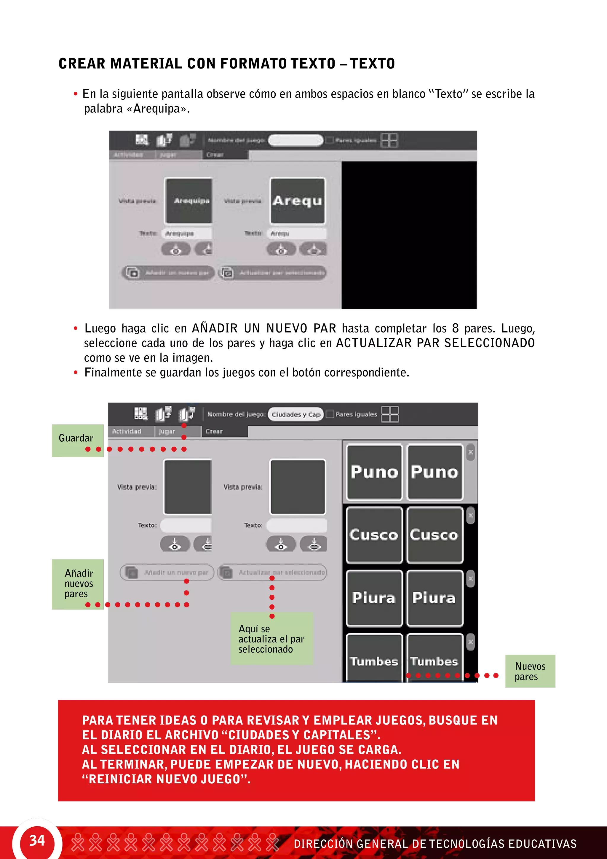 DIRECCIÓN GENERAL DE TECNOLOGÍAS EDUCATIVAS34
CREAR MATERIAL CON FORMATO TEXTO – TEXTO
• En la siguiente pantalla observe cómo en ambos espacios en blanco “Texto” se escribe la
palabra «Arequipa».
•	 Luego haga clic en Añadir un nuevo par hasta completar los 8 pares. Luego,
seleccione cada uno de los pares y haga clic en Actualizar par seleccionado
como se ve en la imagen.
•	 Finalmente se guardan los juegos con el botón correspondiente.
Para tener ideas o para revisar y emplear juegos, busque en
el Diario el archivo “Ciudades y Capitales”.
Al seleccionar en el Diario, el juego se carga.
Al terminar, puede empezar de nuevo, haciendo clic en
“Reiniciar nuevo juego”.
Añadir
nuevos
pares
Guardar
Nuevos
pares
Aquí se
actualiza el par
seleccionado
 
