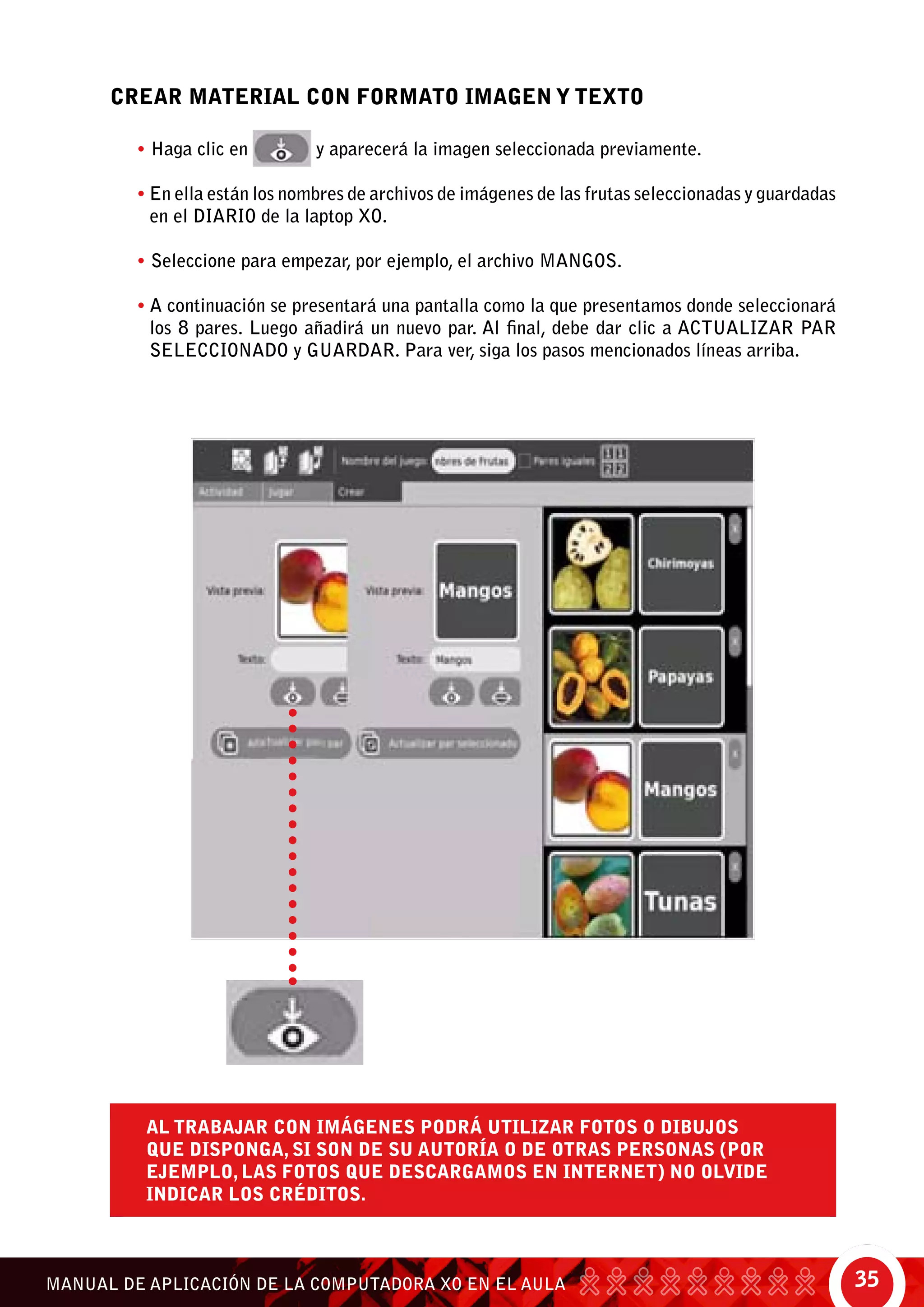35MANUAL DE APLICACIÓN DE LA COMPUTADORA XO EN EL AULA
CREAR MATERIAL CON FORMATO IMAGEN Y TEXTO
• Haga clic en y aparecerá la imagen seleccionada previamente.
• En ella están los nombres de archivos de imágenes de las frutas seleccionadas y guardadas
en el diario de la laptop XO.
• Seleccione para empezar, por ejemplo, el archivo MANGOS.
• A continuación se presentará una pantalla como la que presentamos donde seleccionará
los 8 pares. Luego añadirá un nuevo par. Al final, debe dar clic a actualizar par
seleccionado y guardar. Para ver, siga los pasos mencionados líneas arriba.
al trabajar con imágenes podrá utilizar fotos o dibujos
que disponga, si son de su autoría o de otras personas (por
ejemplo, las fotos que descargamos en internet) no olvide
indicar los créditos.
 