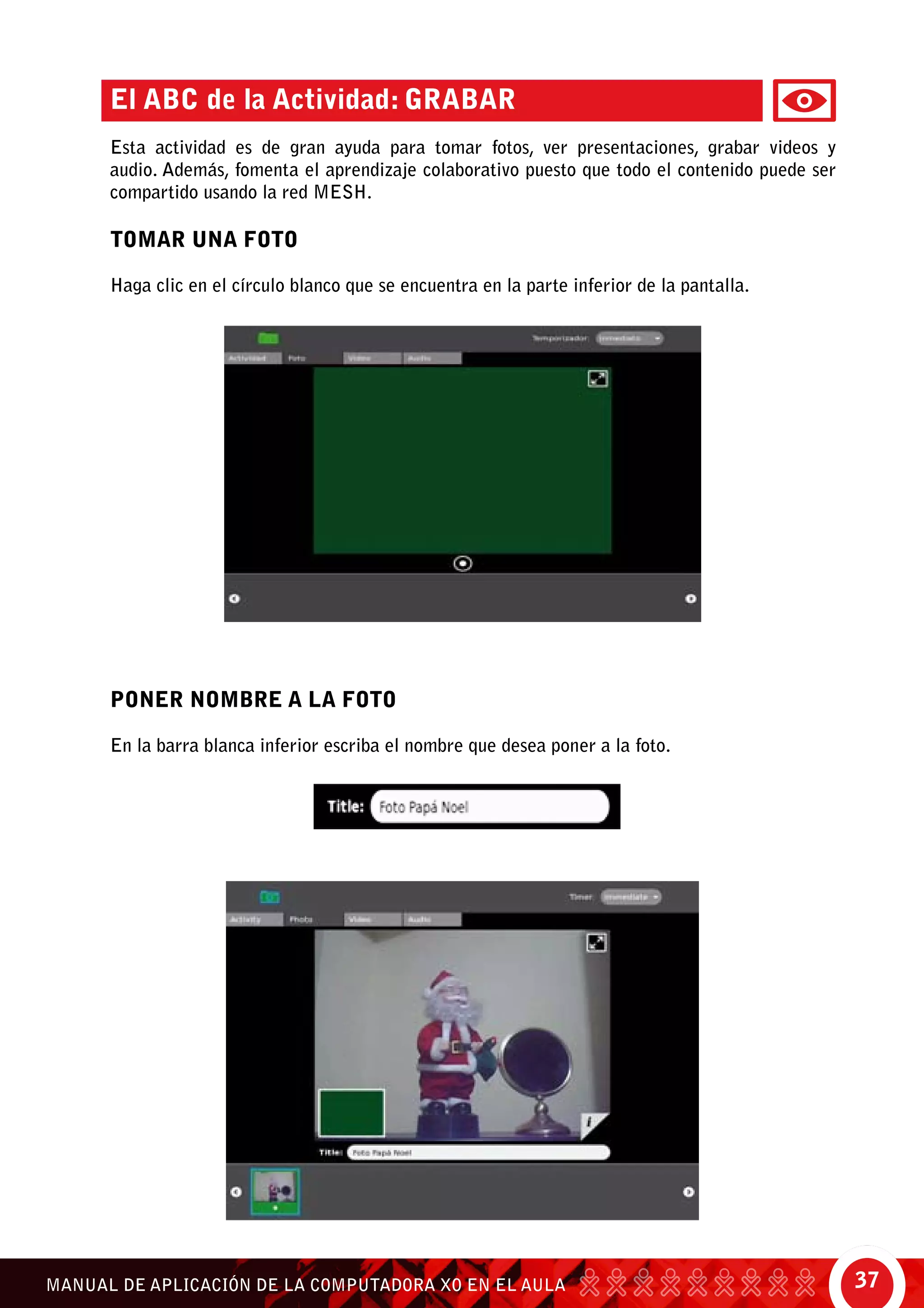37MANUAL DE APLICACIÓN DE LA COMPUTADORA XO EN EL AULA
Poner nombre a la foto
En la barra blanca inferior escriba el nombre que desea poner a la foto.
El ABC de la Actividad: Grabar
Esta actividad es de gran ayuda para tomar fotos, ver presentaciones, grabar videos y
audio. Además, fomenta el aprendizaje colaborativo puesto que todo el contenido puede ser
compartido usando la red mesh.
Tomar una foto
Haga clic en el círculo blanco que se encuentra en la parte inferior de la pantalla.
 