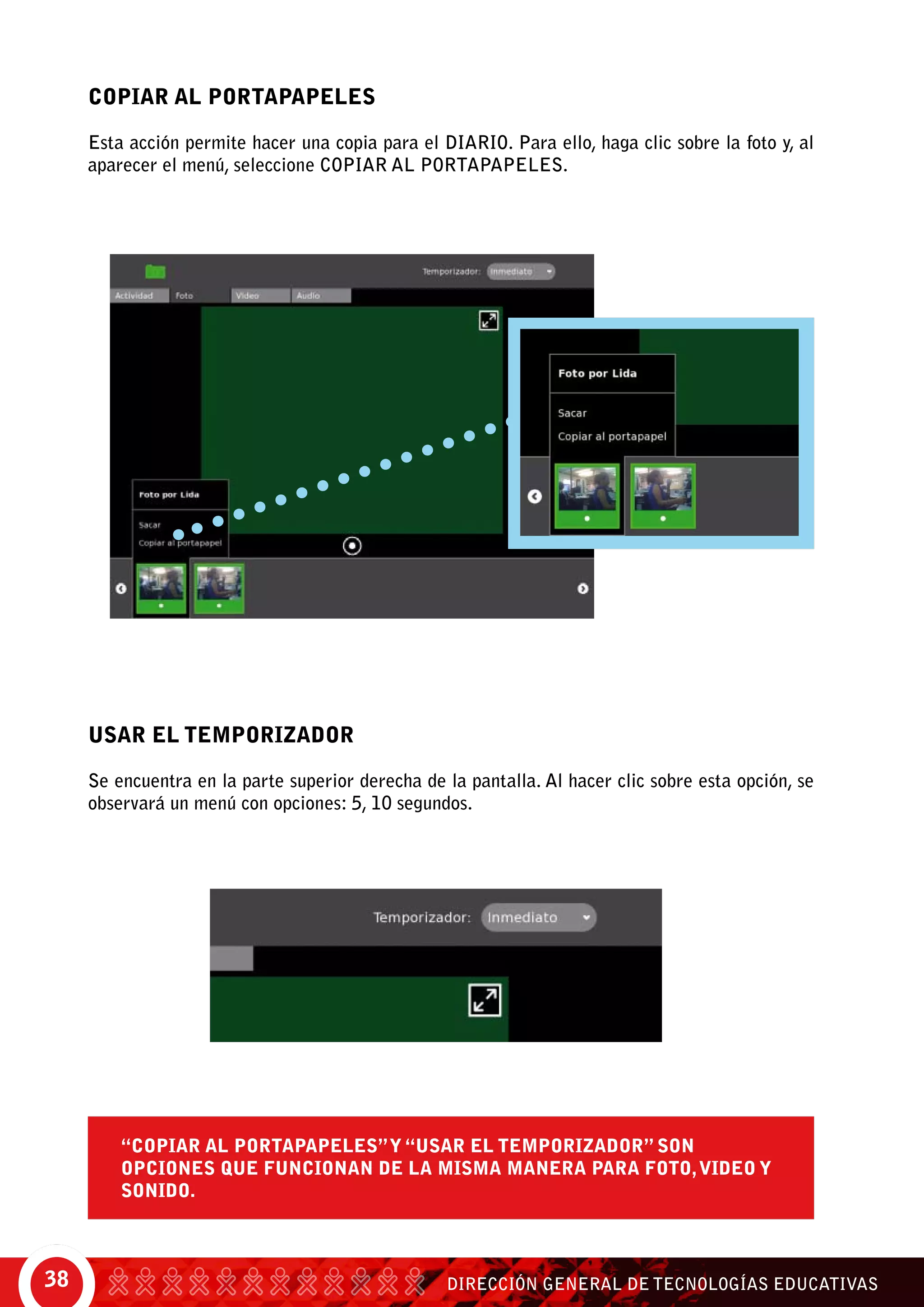 DIRECCIÓN GENERAL DE TECNOLOGÍAS EDUCATIVAS38
Copiar al portapapeles
Esta acción permite hacer una copia para el diario. Para ello, haga clic sobre la foto y, al
aparecer el menú, seleccione Copiar al portapapeles.
Usar el Temporizador
Se encuentra en la parte superior derecha de la pantalla. Al hacer clic sobre esta opción, se
observará un menú con opciones: 5, 10 segundos.
“Copiar al portapapeles”y “usar el temporizador” son
opciones que funcionan de la misma manera para foto,video y
sonido.
 