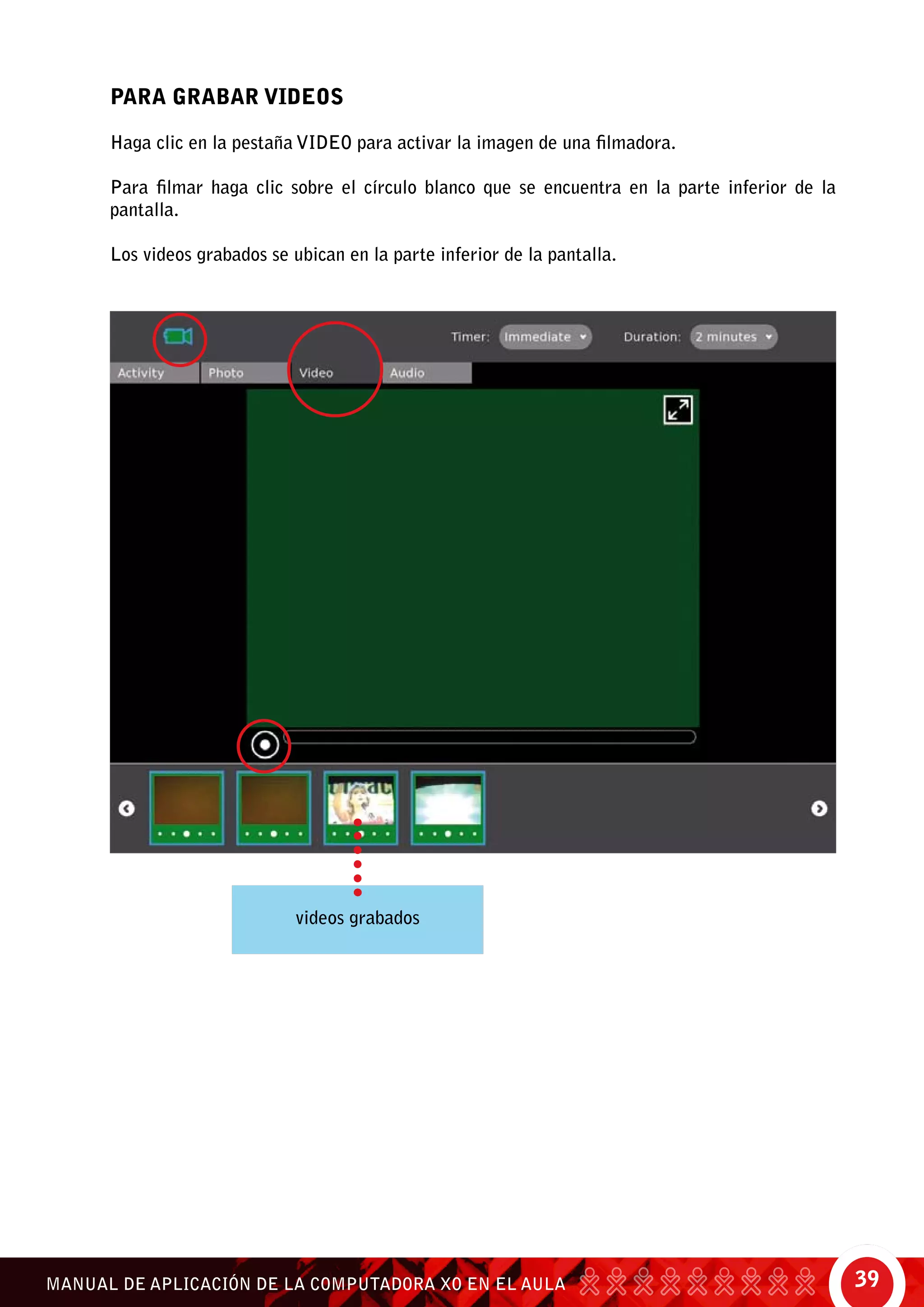 39MANUAL DE APLICACIÓN DE LA COMPUTADORA XO EN EL AULA
Para Grabar Videos
Haga clic en la pestaña Video para activar la imagen de una filmadora.
Para filmar haga clic sobre el círculo blanco que se encuentra en la parte inferior de la
pantalla.
Los videos grabados se ubican en la parte inferior de la pantalla.
videos grabados
 