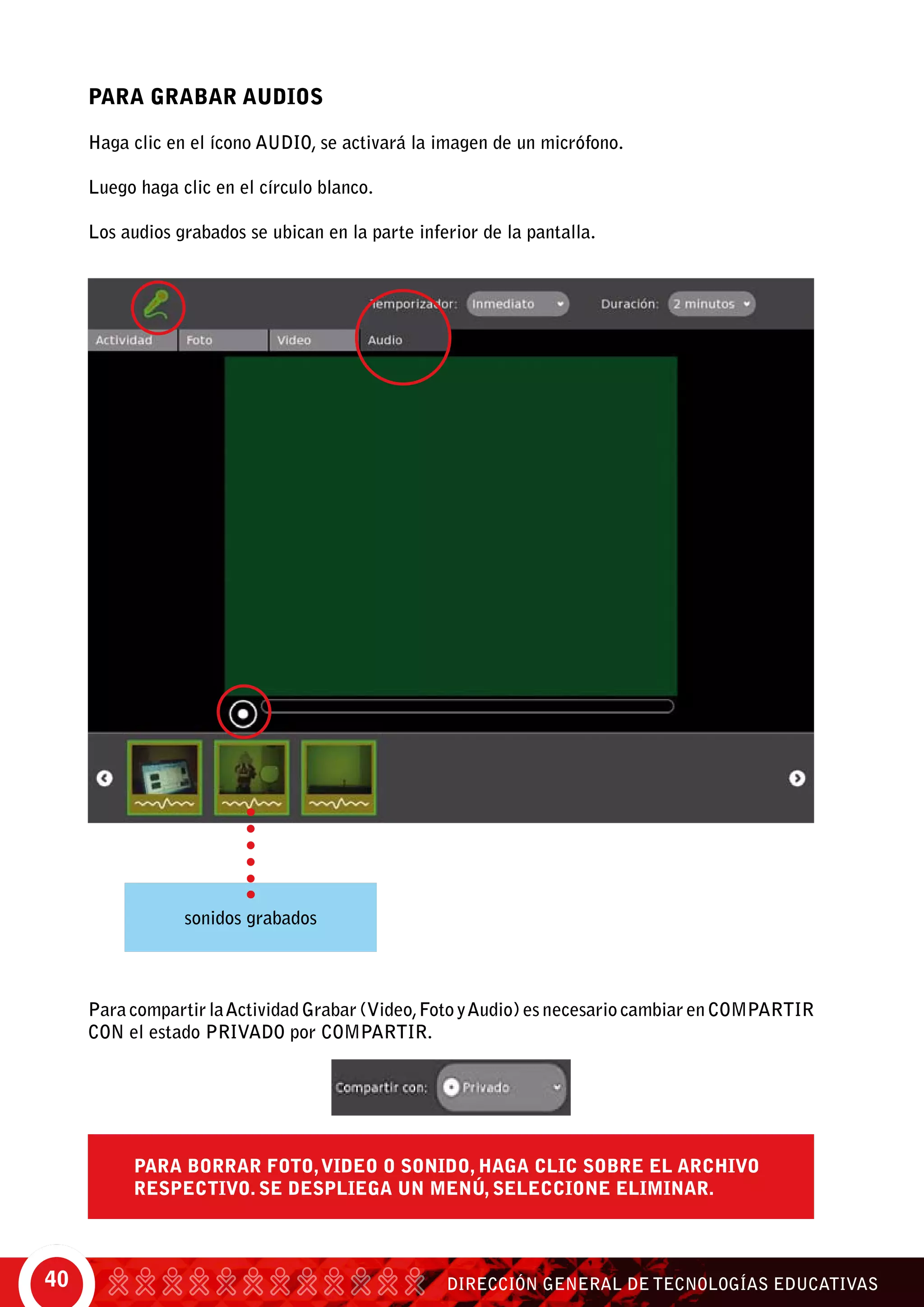 DIRECCIÓN GENERAL DE TECNOLOGÍAS EDUCATIVAS40
Para Grabar Audios
Haga clic en el ícono Audio, se activará la imagen de un micrófono.
Luego haga clic en el círculo blanco.
Los audios grabados se ubican en la parte inferior de la pantalla.
sonidos grabados
Para compartir laActividad Grabar (Video,Foto yAudio) es necesario cambiar en COMPARTIR
CON el estado Privado por Compartir.
Para borrar foto,video o sonido, haga clic sobre el archivo
respectivo. Se despliega un menú, seleccione Eliminar.
 