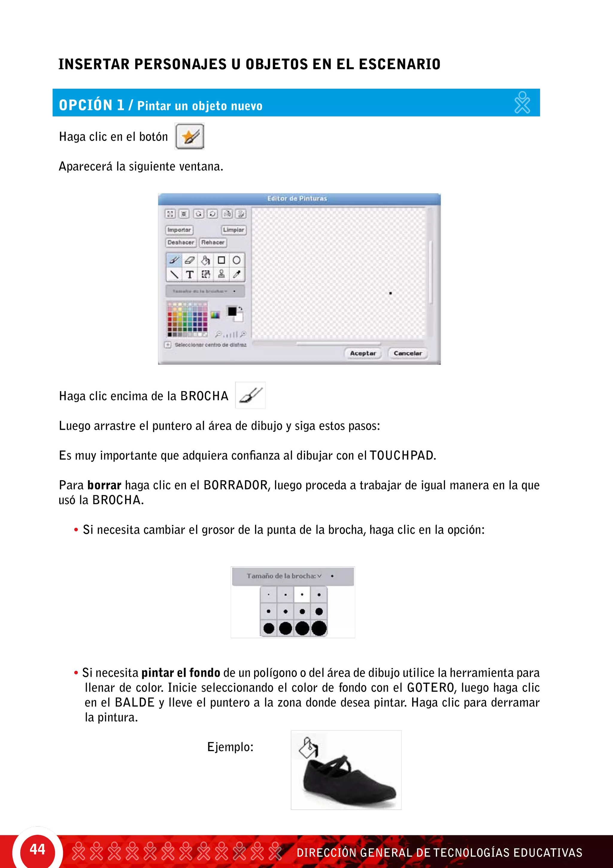 DIRECCIÓN GENERAL DE TECNOLOGÍAS EDUCATIVAS44
INSERTAR PERSONAJES U OBJETOS en eL ESCENARIO
Haga clic encima de la brocha
Luego arrastre el puntero al área de dibujo y siga estos pasos:
Es muy importante que adquiera confianza al dibujar con el touchpad.
Para borrar haga clic en el borrador, luego proceda a trabajar de igual manera en la que
usó la brocha.
• Si necesita cambiar el grosor de la punta de la brocha, haga clic en la opción:
• Si necesita pintar el fondo de un polígono o del área de dibujo utilice la herramienta para
llenar de color. Inicie seleccionando el color de fondo con el gotero, luego haga clic
en el balde y lleve el puntero a la zona donde desea pintar. Haga clic para derramar
la pintura.
					 Ejemplo:
Haga clic en el botón
Aparecerá la siguiente ventana.
opción 1 / Pintar un objeto nuevo
 