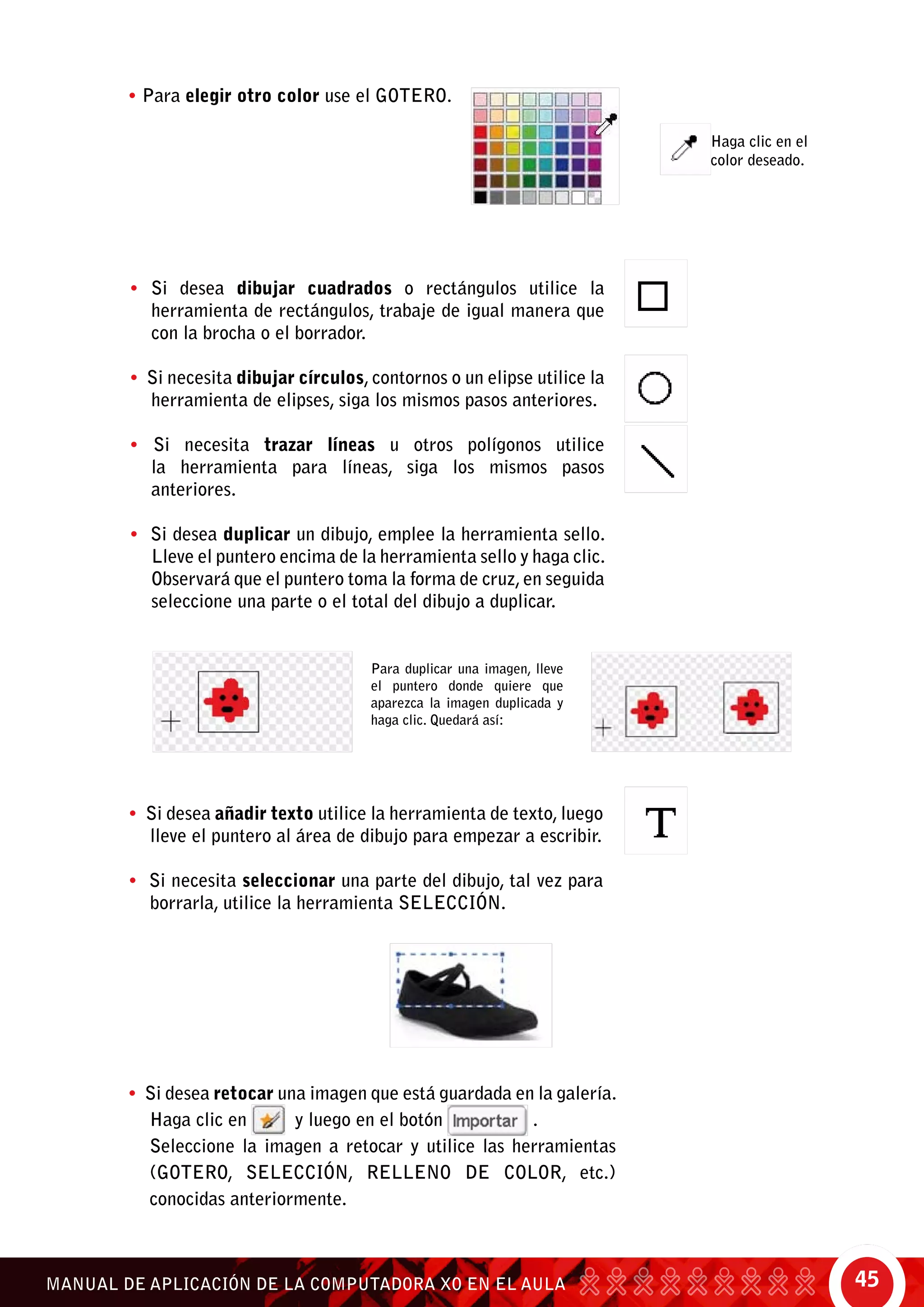 45MANUAL DE APLICACIÓN DE LA COMPUTADORA XO EN EL AULA
• Para elegir otro color use el gotero.
Haga clic en el
color deseado.
• Si desea dibujar cuadrados o rectángulos utilice la
herramienta de rectángulos, trabaje de igual manera que
con la brocha o el borrador.
• Si necesita dibujar círculos, contornos o un elipse utilice la
herramienta de elipses, siga los mismos pasos anteriores.
• Si necesita trazar líneas u otros polígonos utilice
la herramienta para líneas, siga los mismos pasos
anteriores.
• Si desea duplicar un dibujo, emplee la herramienta sello.
Lleve el puntero encima de la herramienta sello y haga clic.
Observará que el puntero toma la forma de cruz,en seguida
seleccione una parte o el total del dibujo a duplicar.
Para duplicar una imagen, lleve
el puntero donde quiere que
aparezca la imagen duplicada y
haga clic. Quedará así:
• Si desea añadir texto utilice la herramienta de texto, luego
lleve el puntero al área de dibujo para empezar a escribir.
• Si necesita seleccionar una parte del dibujo, tal vez para
borrarla, utilice la herramienta selección.
• Si desea retocar una imagen que está guardada en la galería.
Haga clic en y luego en el botón .
	 Seleccione la imagen a retocar y utilice las herramientas
(gotero, selección, relleno de color, etc.)
conocidas anteriormente.
 