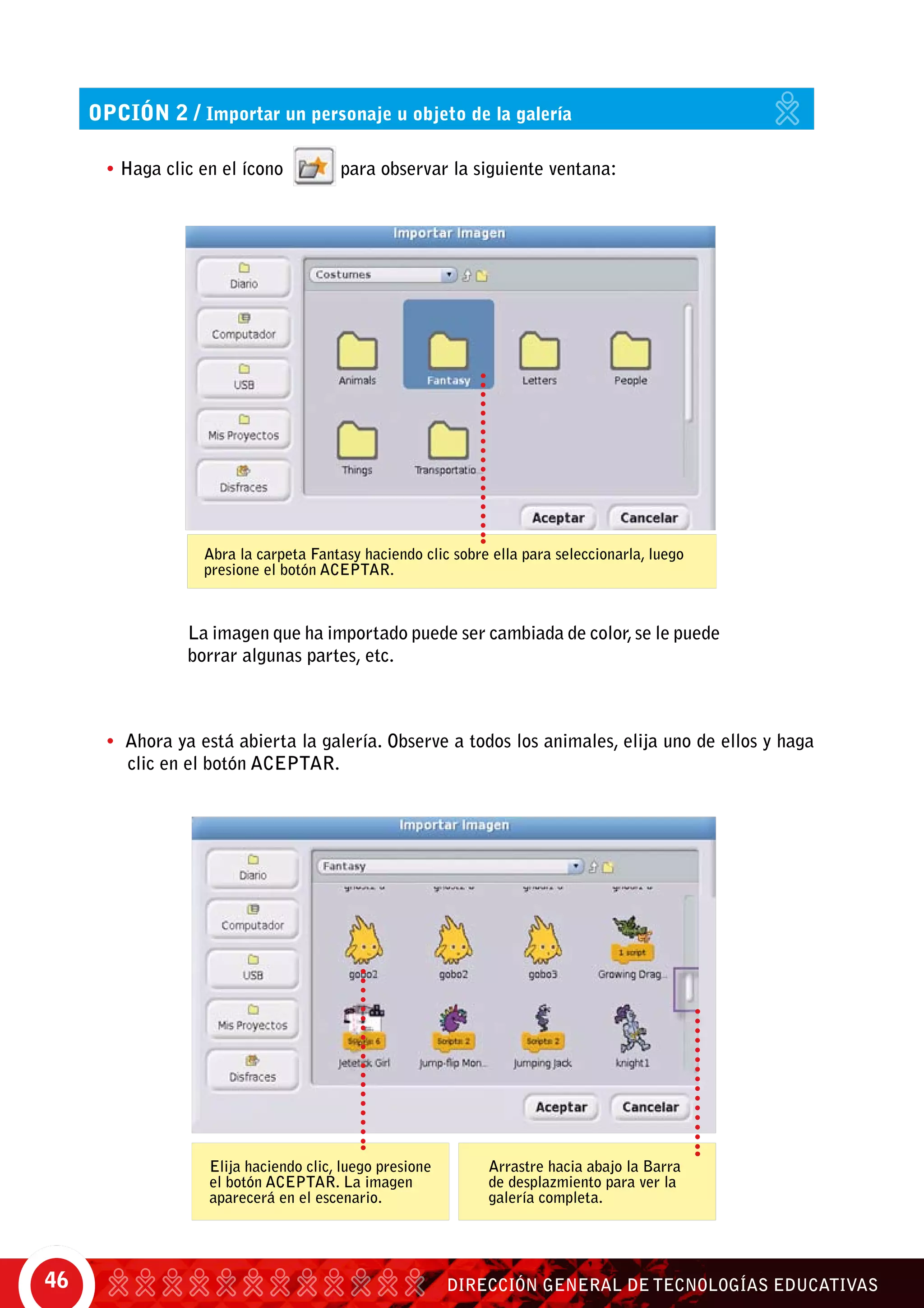 DIRECCIÓN GENERAL DE TECNOLOGÍAS EDUCATIVAS46
• Ahora ya está abierta la galería. Observe a todos los animales, elija uno de ellos y haga
clic en el botón Aceptar.
opción 2 / Importar un personaje u objeto de la galería
• Haga clic en el ícono para observar la siguiente ventana:
Abra la carpeta Fantasy haciendo clic sobre ella para seleccionarla, luego
presione el botón ACEPTAR.
Elija haciendo clic, luego presione
el botón ACEPTAR. La imagen
aparecerá en el escenario.
Arrastre hacia abajo la Barra
de desplazmiento para ver la
galería completa.
La imagen que ha importado puede ser cambiada de color,se le puede
borrar algunas partes, etc.
 