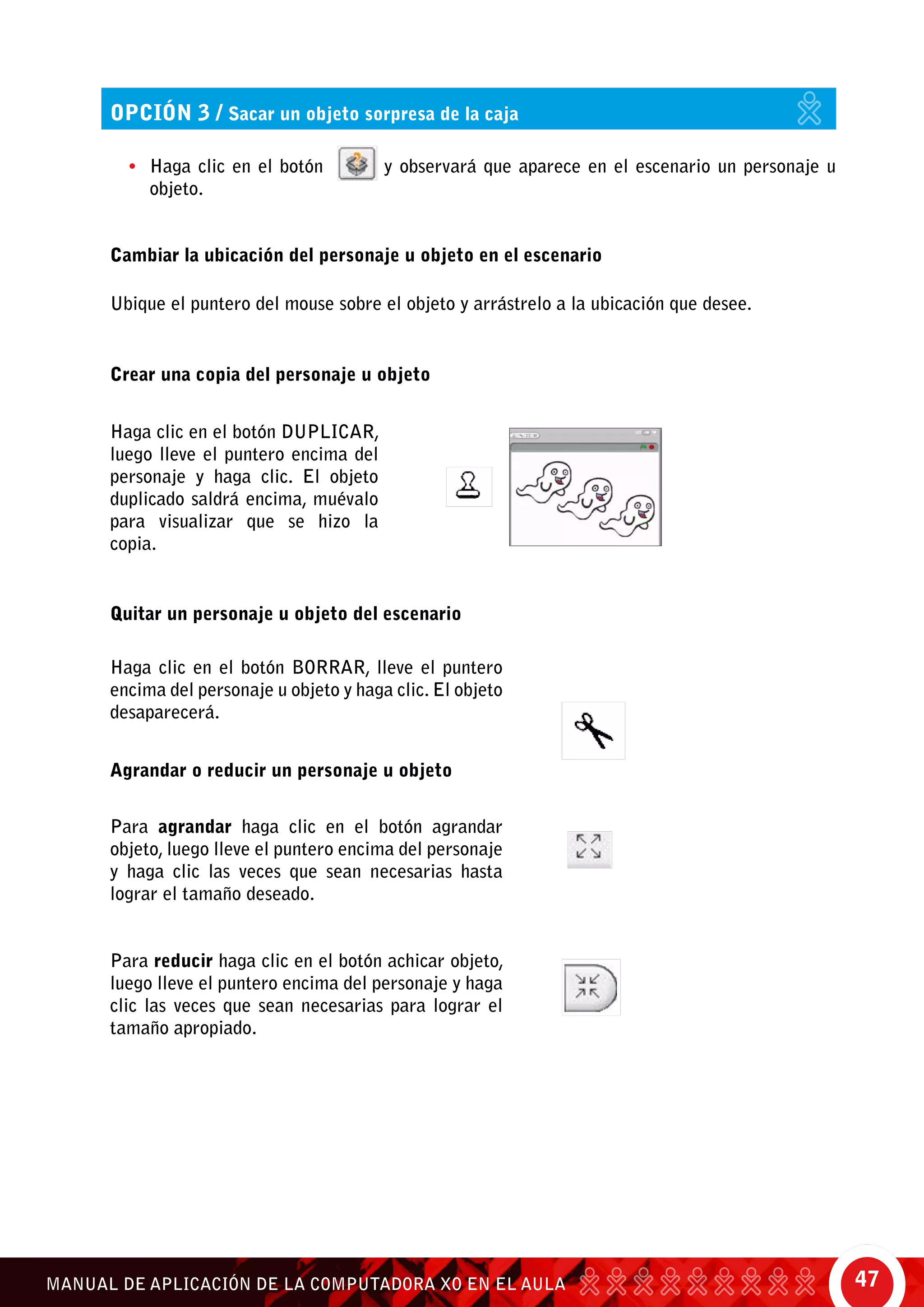 47MANUAL DE APLICACIÓN DE LA COMPUTADORA XO EN EL AULA
Cambiar la ubicación del personaje u objeto en el escenario
Ubique el puntero del mouse sobre el objeto y arrástrelo a la ubicación que desee.
Crear una copia del personaje u objeto
Quitar un personaje u objeto del escenario
opción 3 / Sacar un objeto sorpresa de la caja
•	 Haga clic en el botón y observará que aparece en el escenario un personaje u
objeto.
Haga clic en el botón duplicar,
luego lleve el puntero encima del
personaje y haga clic. El objeto
duplicado saldrá encima, muévalo
para visualizar que se hizo la
copia.
Haga clic en el botón borrar, lleve el puntero
encima del personaje u objeto y haga clic. El objeto
desaparecerá.
Para agrandar haga clic en el botón agrandar
objeto, luego lleve el puntero encima del personaje
y haga clic las veces que sean necesarias hasta
lograr el tamaño deseado.
Para reducir haga clic en el botón achicar objeto,
luego lleve el puntero encima del personaje y haga
clic las veces que sean necesarias para lograr el
tamaño apropiado.	
Agrandar o reducir un personaje u objeto
 