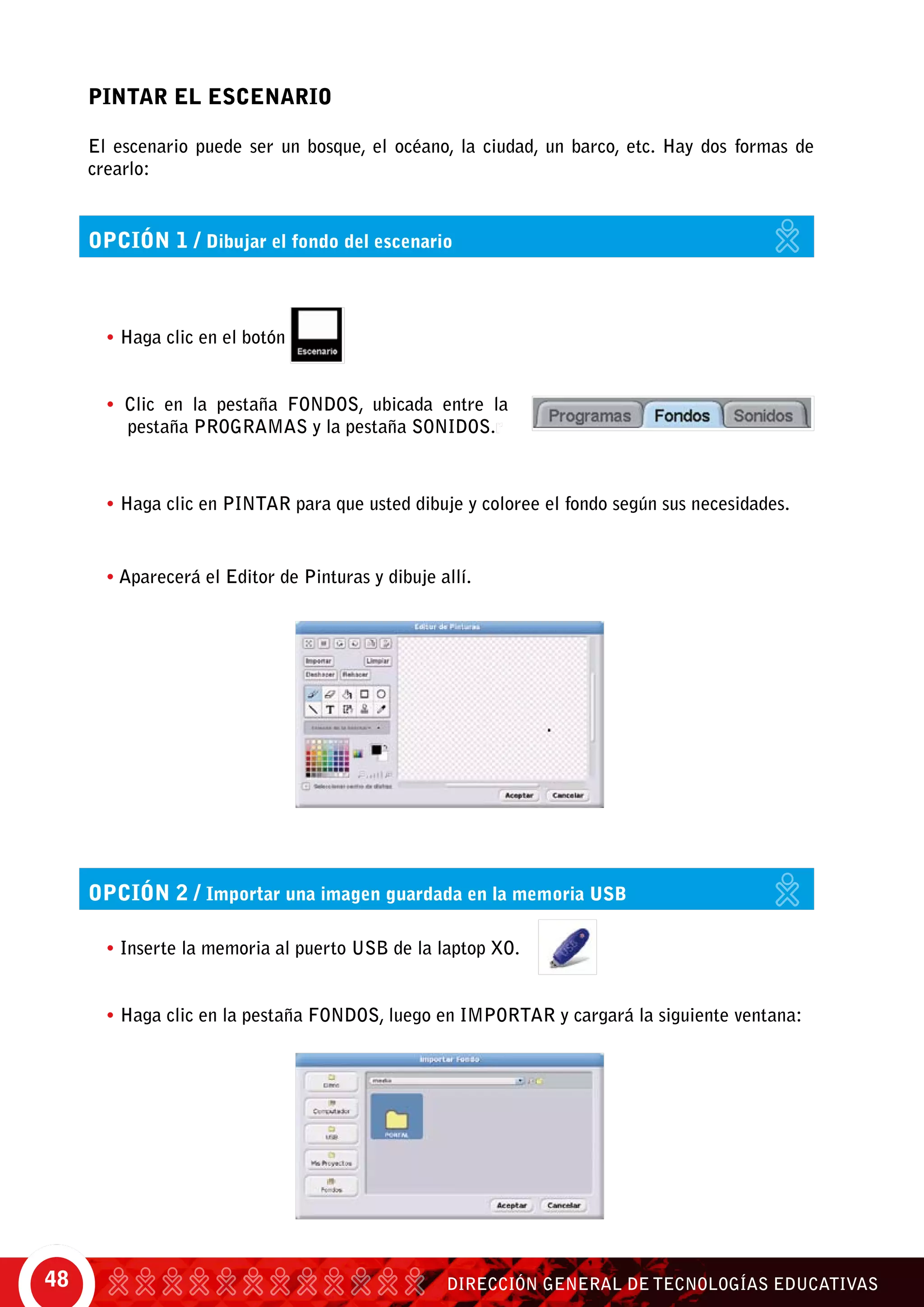 DIRECCIÓN GENERAL DE TECNOLOGÍAS EDUCATIVAS48
• Haga clic en el botón
• Clic en la pestaña Fondos, ubicada entre la
pestaña Programas y la pestaña Sonidos.r
opción 1 / Dibujar el fondo del escenario
opción 2 / Importar una imagen guardada en la memoria USB
PINTAR EL ESCENARIO
El escenario puede ser un bosque, el océano, la ciudad, un barco, etc. Hay dos formas de
crearlo:
• Aparecerá el Editor de Pinturas y dibuje allí.
• Haga clic en pintar para que usted dibuje y coloree el fondo según sus necesidades.	
• Inserte la memoria al puerto USB de la laptop XO.	
• Haga clic en la pestaña Fondos, luego en Importar y cargará la siguiente ventana:
 