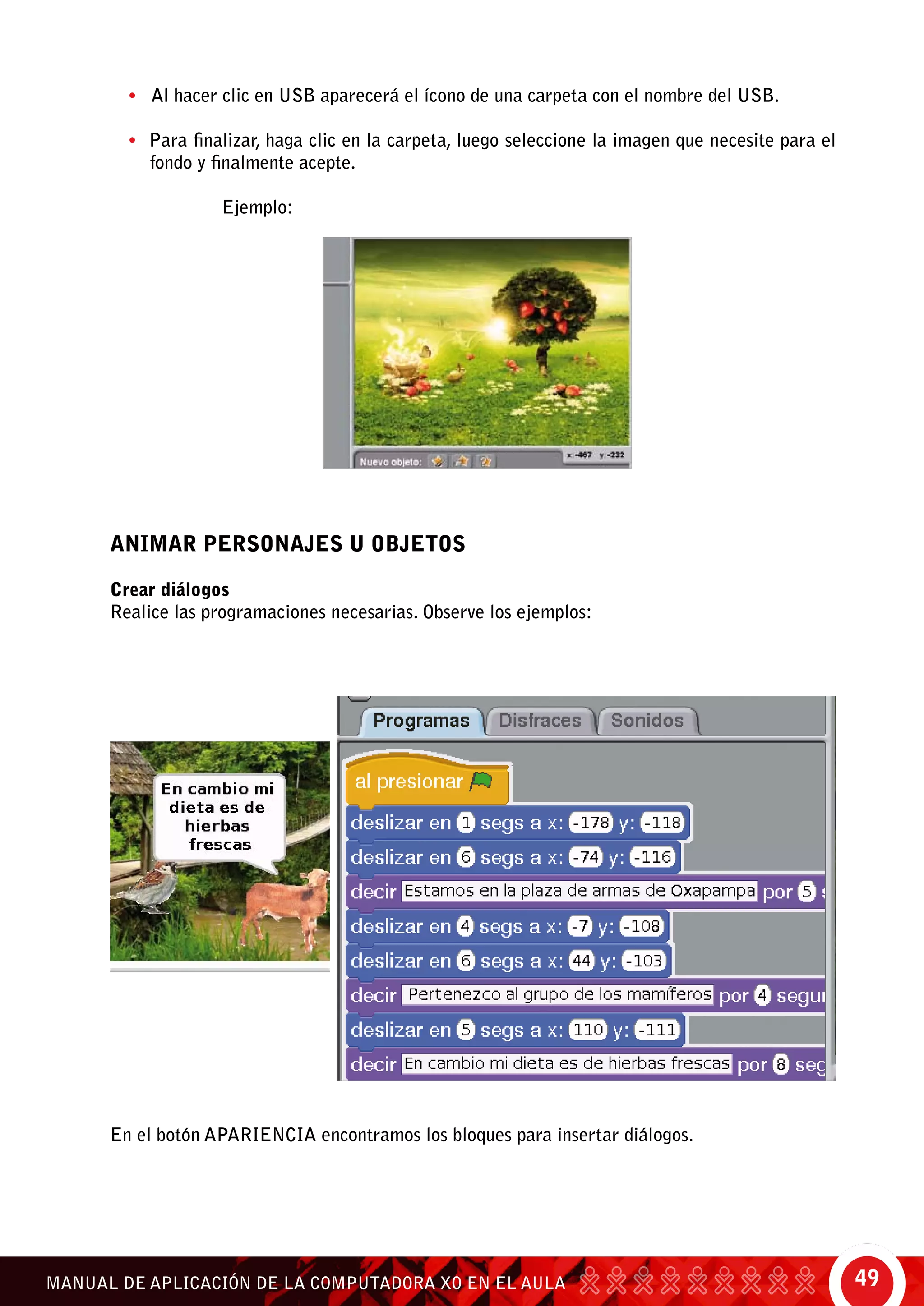 49MANUAL DE APLICACIÓN DE LA COMPUTADORA XO EN EL AULA
• Al hacer clic en USB aparecerá el ícono de una carpeta con el nombre del USB.
• Para finalizar, haga clic en la carpeta, luego seleccione la imagen que necesite para el
fondo y finalmente acepte.
		 Ejemplo:
ANIMAR PERSONAJES U OBJETOS
Crear diálogos
Realice las programaciones necesarias. Observe los ejemplos:
En el botón Apariencia encontramos los bloques para insertar diálogos.
 