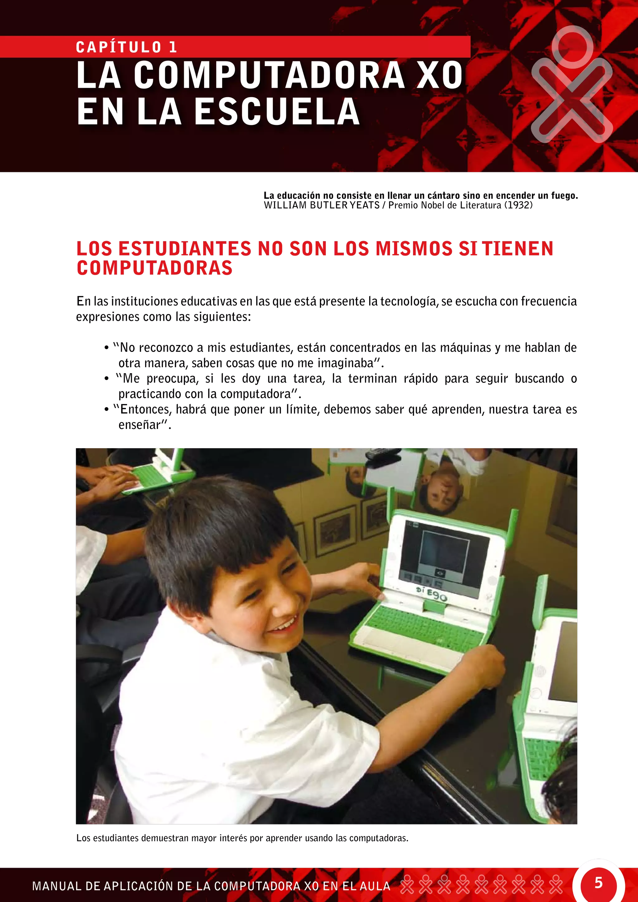 5MANUAL DE APLICACIÓN DE LA COMPUTADORA XO EN EL AULA
Los estudiantes demuestran mayor interés por aprender usando las computadoras.
La educación no consiste en llenar un cántaro sino en encender un fuego.
William Butler Yeats / Premio Nobel de Literatura (1932)
Los estudiantes no son los mismos si tienen
computadoras
En las instituciones educativas en las que está presente la tecnología,se escucha con frecuencia
expresiones como las siguientes:
• “No reconozco a mis estudiantes, están concentrados en las máquinas y me hablan de
otra manera, saben cosas que no me imaginaba”.
• “Me preocupa, si les doy una tarea, la terminan rápido para seguir buscando o
practicando con la computadora”.
• “Entonces, habrá que poner un límite, debemos saber qué aprenden, nuestra tarea es
enseñar”.
LA COMPUTADORA XO
EN LA ESCUELA
CAPÍTULO 1
 