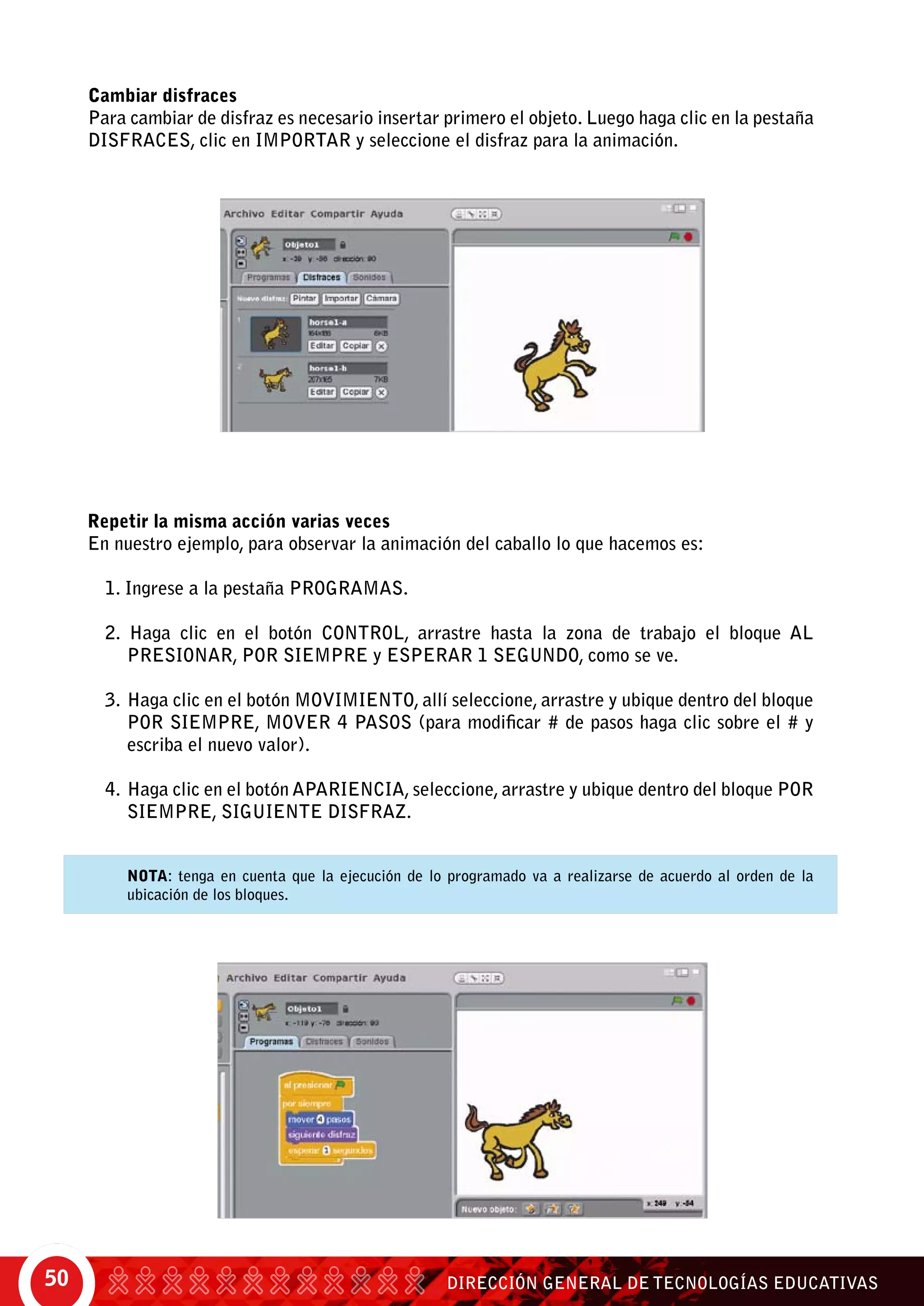 DIRECCIÓN GENERAL DE TECNOLOGÍAS EDUCATIVAS50
Cambiar disfraces
Para cambiar de disfraz es necesario insertar primero el objeto. Luego haga clic en la pestaña
disfraces, clic en importar y seleccione el disfraz para la animación.
Repetir la misma acción varias veces	
En nuestro ejemplo, para observar la animación del caballo lo que hacemos es:
1. Ingrese a la pestaña Programas.
2. Haga clic en el botón Control, arrastre hasta la zona de trabajo el bloque Al
presionar, por siempre y esperar 1 segundo, como se ve.
	
3.	Haga clic en el botón Movimiento, allí seleccione, arrastre y ubique dentro del bloque
por siempre, mover 4 pasos (para modificar # de pasos haga clic sobre el # y
escriba el nuevo valor).
4.	Haga clic en el botón Apariencia, seleccione, arrastre y ubique dentro del bloque por
siempre, siguiente disfraz.
	 Nota: tenga en cuenta que la ejecución de lo programado va a realizarse de acuerdo al orden de la
ubicación de los bloques.
 