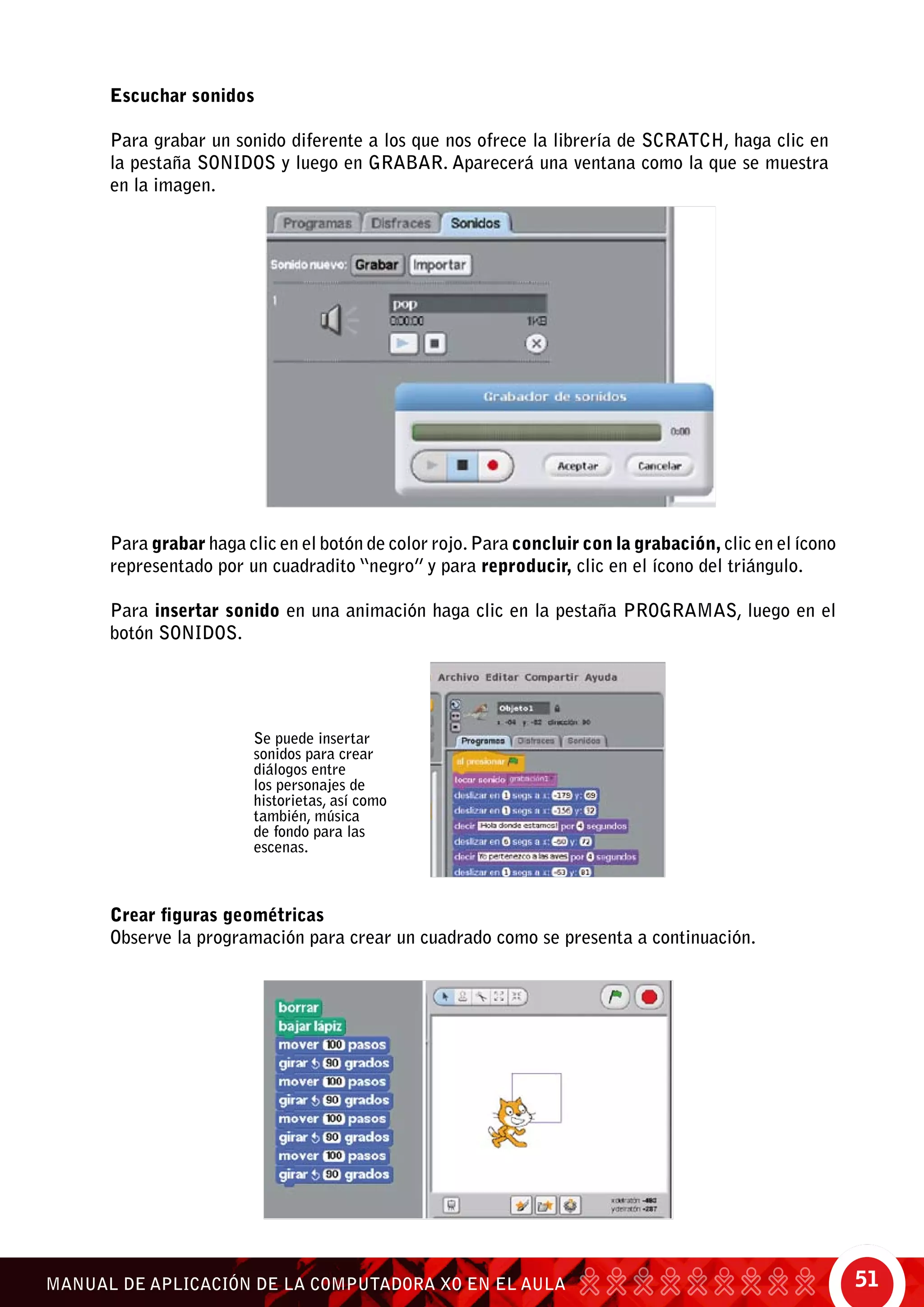 51MANUAL DE APLICACIÓN DE LA COMPUTADORA XO EN EL AULA
Escuchar sonidos
Para grabar un sonido diferente a los que nos ofrece la librería de Scratch, haga clic en
la pestaña sonidos y luego en grabar. Aparecerá una ventana como la que se muestra
en la imagen.
Para grabar haga clic en el botón de color rojo.Para concluir con la grabación, clic en el ícono
representado por un cuadradito “negro” y para reproducir, clic en el ícono del triángulo.
Para insertar sonido en una animación haga clic en la pestaña Programas, luego en el
botón Sonidos.
Se puede insertar
sonidos para crear
diálogos entre
los personajes de
historietas, así como
también, música
de fondo para las
escenas.
Crear figuras geométricas
Observe la programación para crear un cuadrado como se presenta a continuación.
 