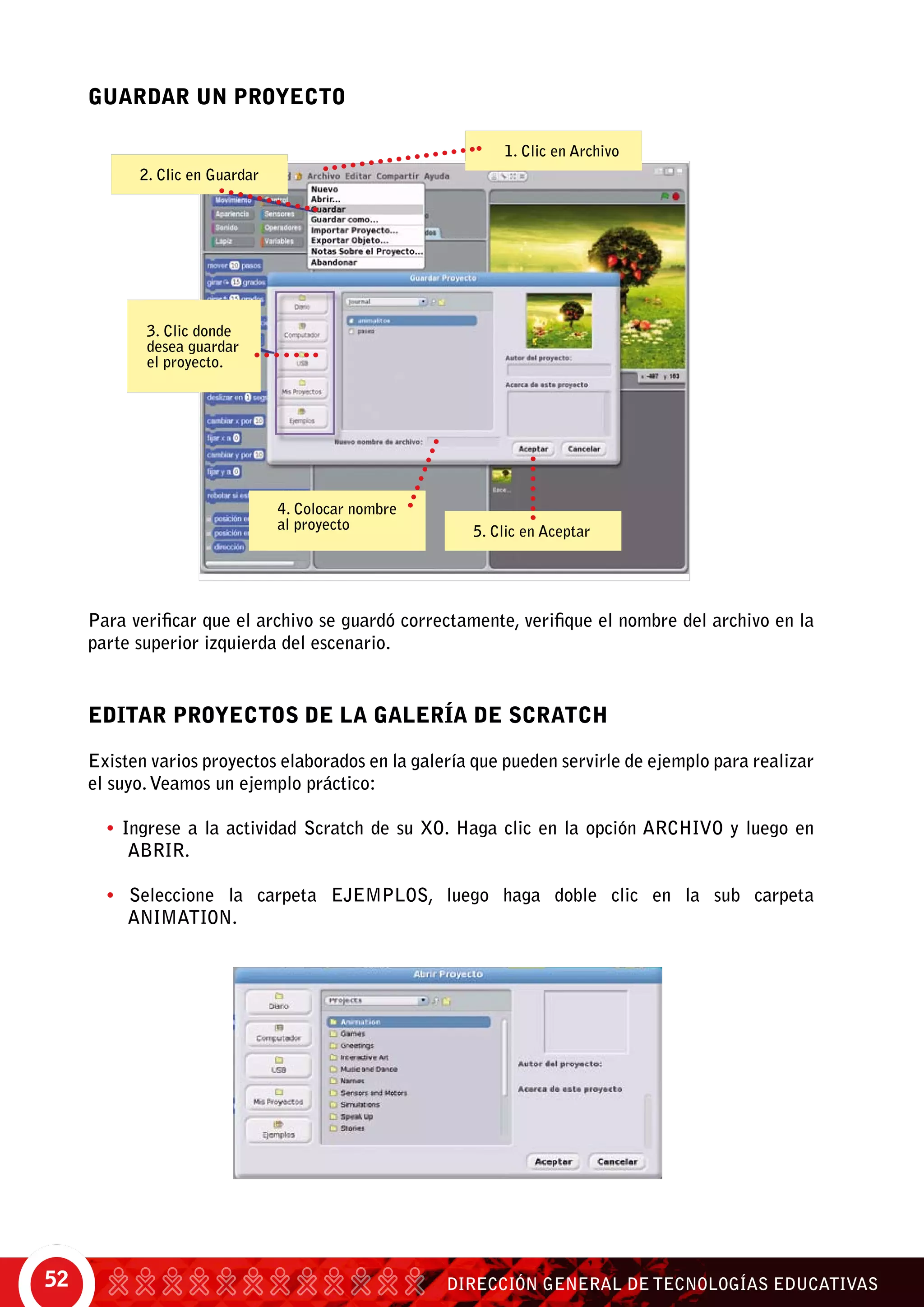 DIRECCIÓN GENERAL DE TECNOLOGÍAS EDUCATIVAS52
GUARDAR UN PROYECTO
EDITAR PROYECTOS DE LA GALERÍA DE SCRATCH
Existen varios proyectos elaborados en la galería que pueden servirle de ejemplo para realizar
el suyo.Veamos un ejemplo práctico:
• Ingrese a la actividad Scratch de su XO. Haga clic en la opción Archivo y luego en
Abrir.
• Seleccione la carpeta Ejemplos, luego haga doble clic en la sub carpeta
Animation.
1. Clic en Archivo
2. Clic en Guardar
3. Clic donde
desea guardar
el proyecto.
4. Colocar nombre
al proyecto 5. Clic en Aceptar
Para verificar que el archivo se guardó correctamente, verifique el nombre del archivo en la
parte superior izquierda del escenario.
 