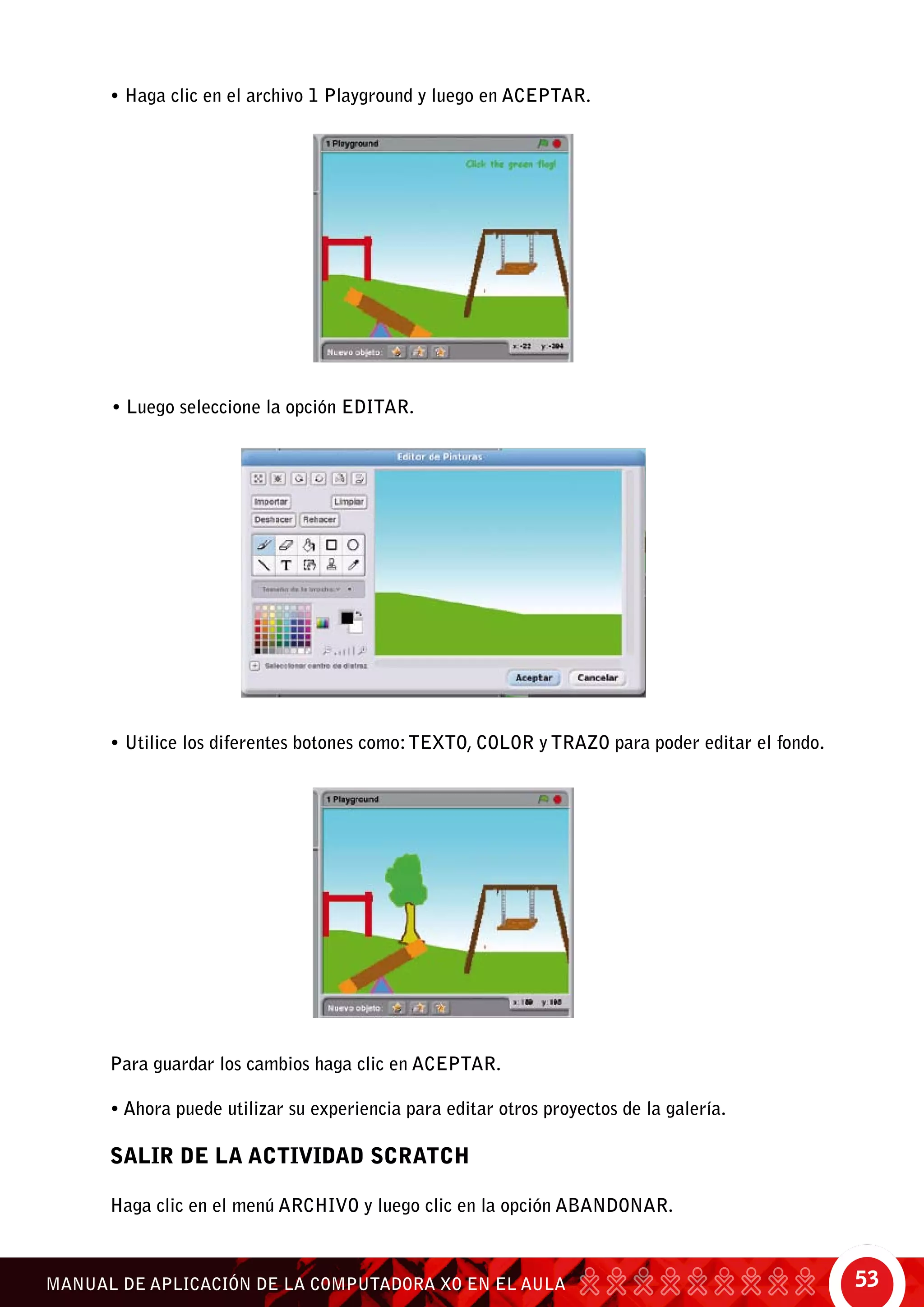 53MANUAL DE APLICACIÓN DE LA COMPUTADORA XO EN EL AULA
• Haga clic en el archivo 1 Playground y luego en aceptar.
• Luego seleccione la opción Editar.
• Utilice los diferentes botones como:texto, color y trazo para poder editar el fondo.
Para guardar los cambios haga clic en Aceptar.
• Ahora puede utilizar su experiencia para editar otros proyectos de la galería.
SALIR DE LA ACTIVIDAD SCRATCH
Haga clic en el menú Archivo y luego clic en la opción Abandonar.
 
