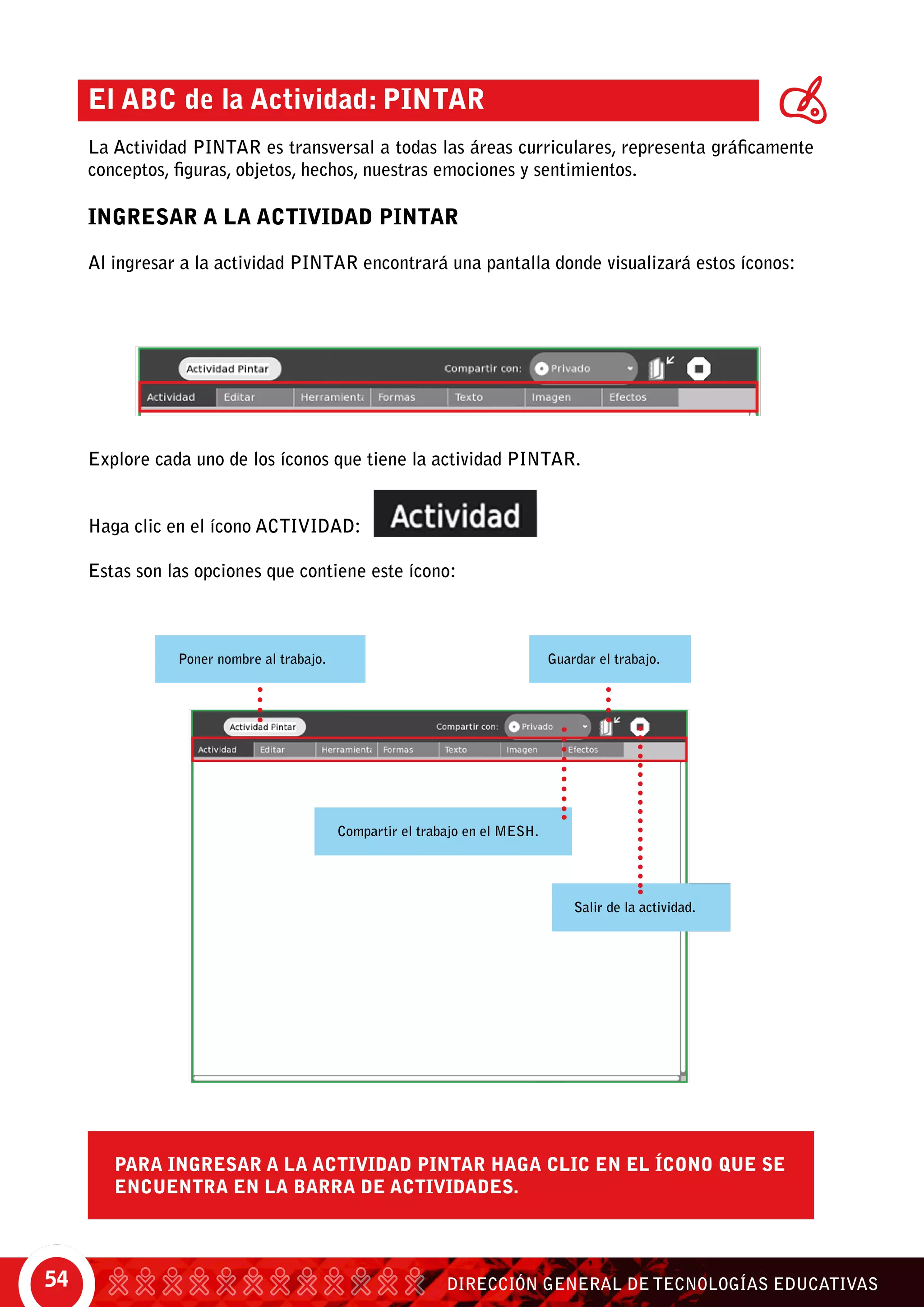 DIRECCIÓN GENERAL DE TECNOLOGÍAS EDUCATIVAS54
El ABC de la Actividad: Pintar
La Actividad Pintar es transversal a todas las áreas curriculares, representa gráficamente
conceptos, figuras, objetos, hechos, nuestras emociones y sentimientos.
INGRESAR A LA ACTIVIDAD PINTAR
Al ingresar a la actividad pintar encontrará una pantalla donde visualizará estos íconos:
Para ingresar a la actividad Pintar haga clic en el ícono que se
encuentra en la barra de actividades.
Poner nombre al trabajo.
Compartir el trabajo en el mesh.
Guardar el trabajo.
Salir de la actividad.
Explore cada uno de los íconos que tiene la actividad Pintar.
Haga clic en el ícono actividad:
Estas son las opciones que contiene este ícono:
 