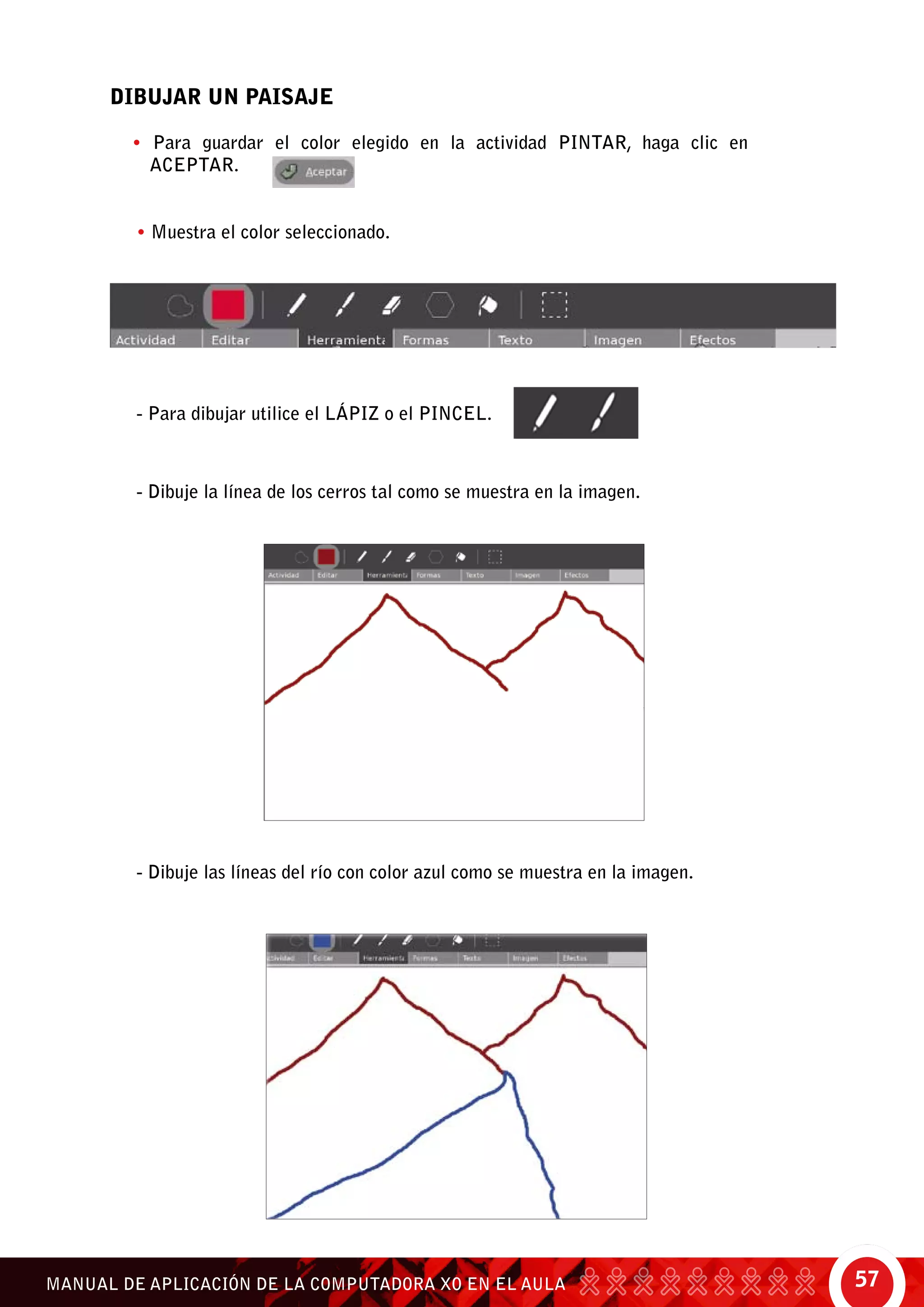 57MANUAL DE APLICACIÓN DE LA COMPUTADORA XO EN EL AULA
DIBUJAR UN PAISAJE
• Para guardar el color elegido en la actividad Pintar, haga clic en
aceptar.
• Muestra el color seleccionado.
- Para dibujar utilice el lápiz o el pincel.
- Dibuje la línea de los cerros tal como se muestra en la imagen.
- Dibuje las líneas del río con color azul como se muestra en la imagen.
 