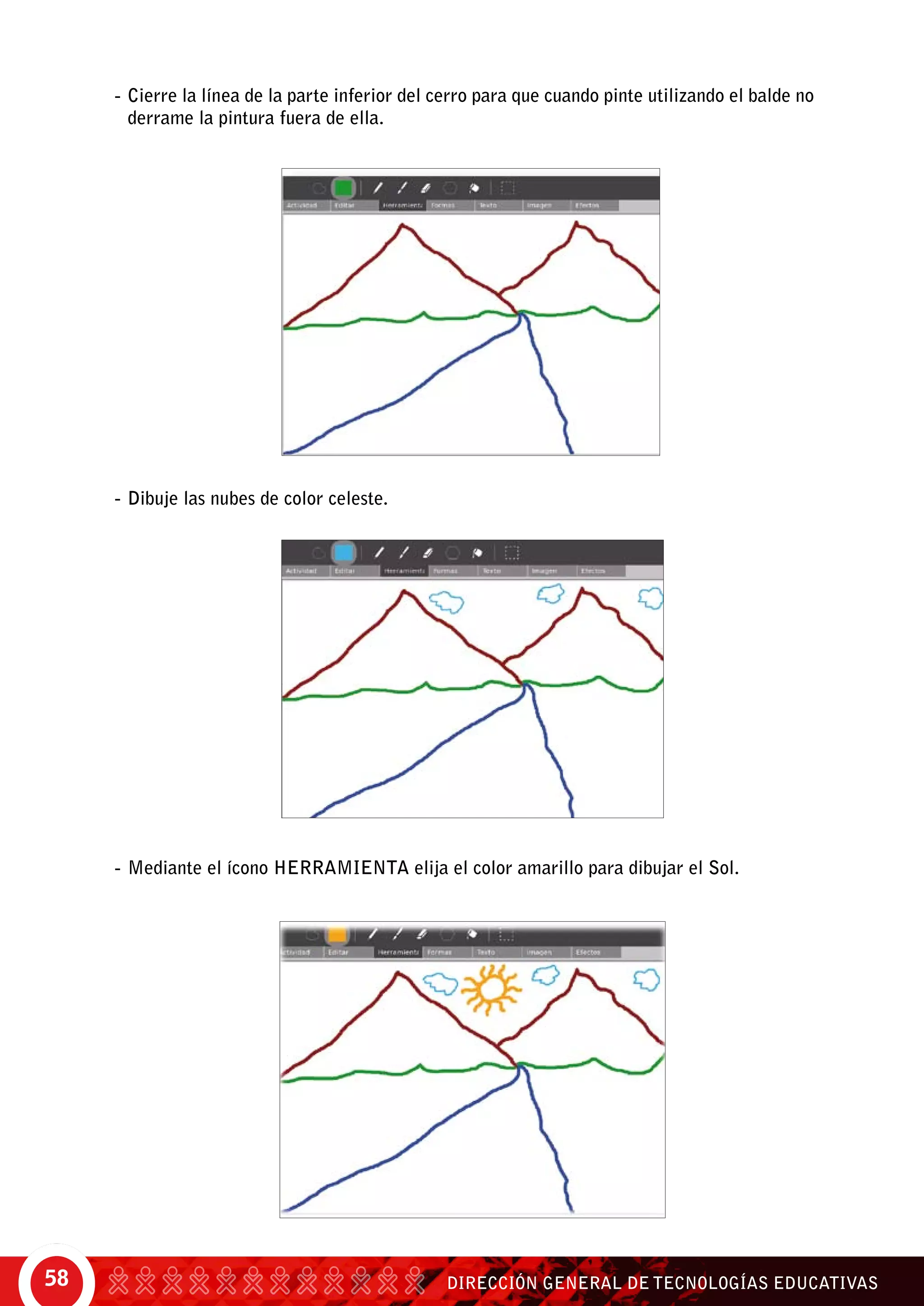 DIRECCIÓN GENERAL DE TECNOLOGÍAS EDUCATIVAS58
-	Cierre la línea de la parte inferior del cerro para que cuando pinte utilizando el balde no
derrame la pintura fuera de ella.
-	Dibuje las nubes de color celeste.
-	Mediante el ícono herramienta elija el color amarillo para dibujar el Sol.
 