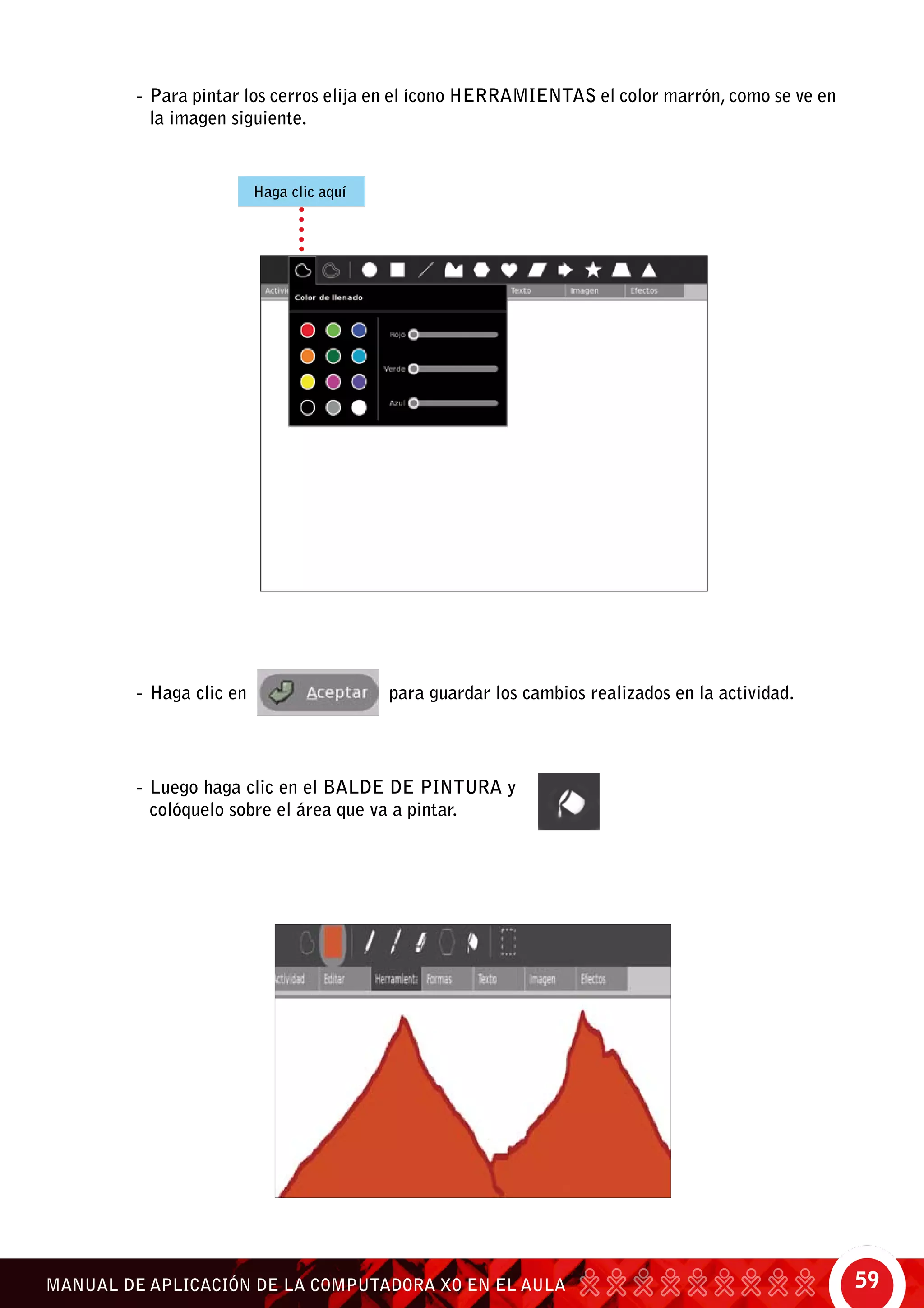 59MANUAL DE APLICACIÓN DE LA COMPUTADORA XO EN EL AULA
-	Para pintar los cerros elija en el ícono herramientas el color marrón, como se ve en
la imagen siguiente.
-	Haga clic en para guardar los cambios realizados en la actividad.
-	Luego haga clic en el balde de pintura y
colóquelo sobre el área que va a pintar.
Haga clic aquí
 