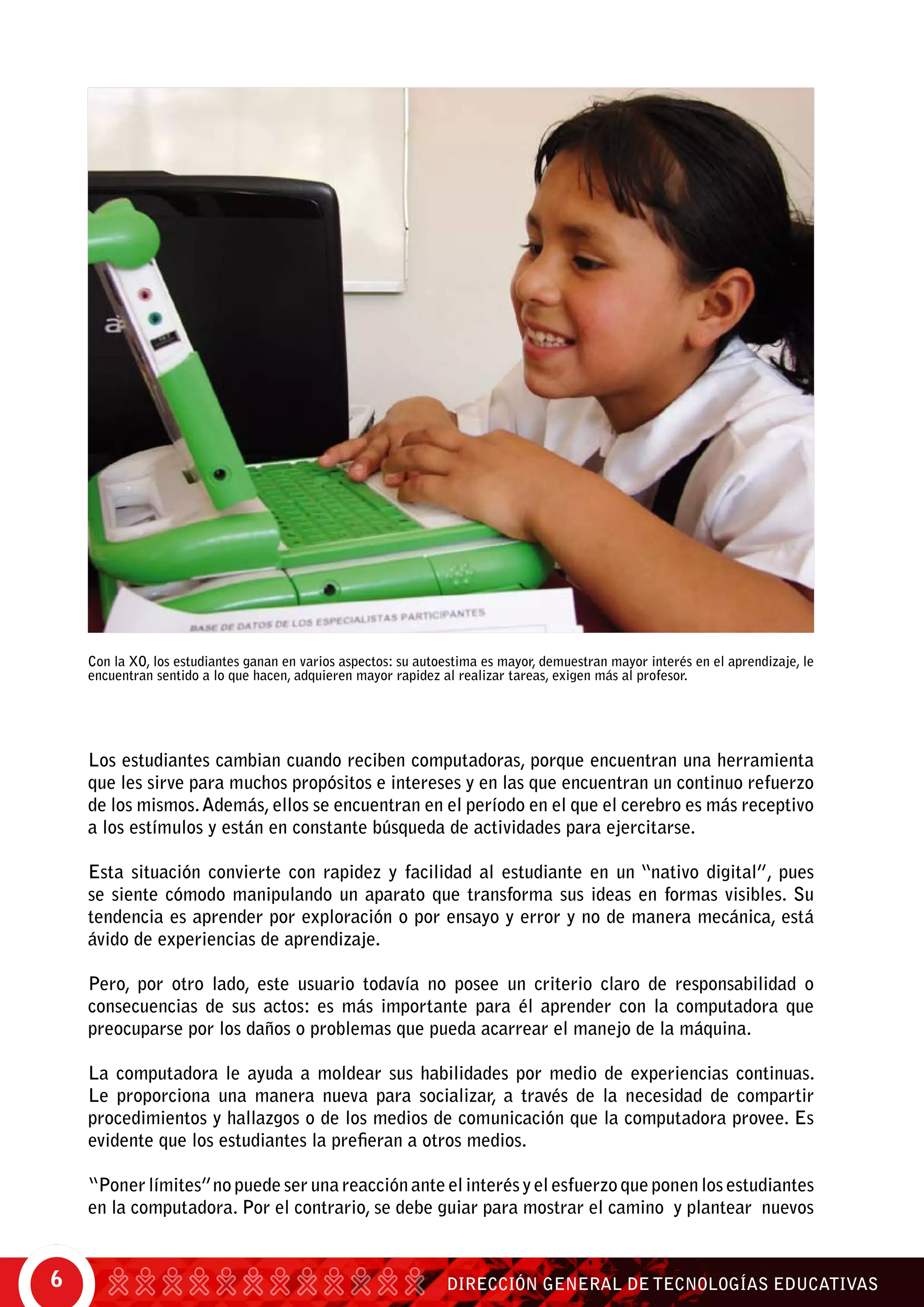 DIRECCIÓN GENERAL DE TECNOLOGÍAS EDUCATIVAS6
Los estudiantes cambian cuando reciben computadoras, porque encuentran una herramienta
que les sirve para muchos propósitos e intereses y en las que encuentran un continuo refuerzo
de los mismos.Además, ellos se encuentran en el período en el que el cerebro es más receptivo
a los estímulos y están en constante búsqueda de actividades para ejercitarse.
Esta situación convierte con rapidez y facilidad al estudiante en un “nativo digital”, pues
se siente cómodo manipulando un aparato que transforma sus ideas en formas visibles. Su
tendencia es aprender por exploración o por ensayo y error y no de manera mecánica, está
ávido de experiencias de aprendizaje.
Pero, por otro lado, este usuario todavía no posee un criterio claro de responsabilidad o
consecuencias de sus actos: es más importante para él aprender con la computadora que
preocuparse por los daños o problemas que pueda acarrear el manejo de la máquina.
La computadora le ayuda a moldear sus habilidades por medio de experiencias continuas.
Le proporciona una manera nueva para socializar, a través de la necesidad de compartir
procedimientos y hallazgos o de los medios de comunicación que la computadora provee. Es
evidente que los estudiantes la prefieran a otros medios.
“Poner límites”no puede ser una reacción ante el interés y el esfuerzo que ponen los estudiantes
en la computadora. Por el contrario, se debe guiar para mostrar el camino y plantear nuevos
Con la XO, los estudiantes ganan en varios aspectos: su autoestima es mayor, demuestran mayor interés en el aprendizaje, le
encuentran sentido a lo que hacen, adquieren mayor rapidez al realizar tareas, exigen más al profesor.
 