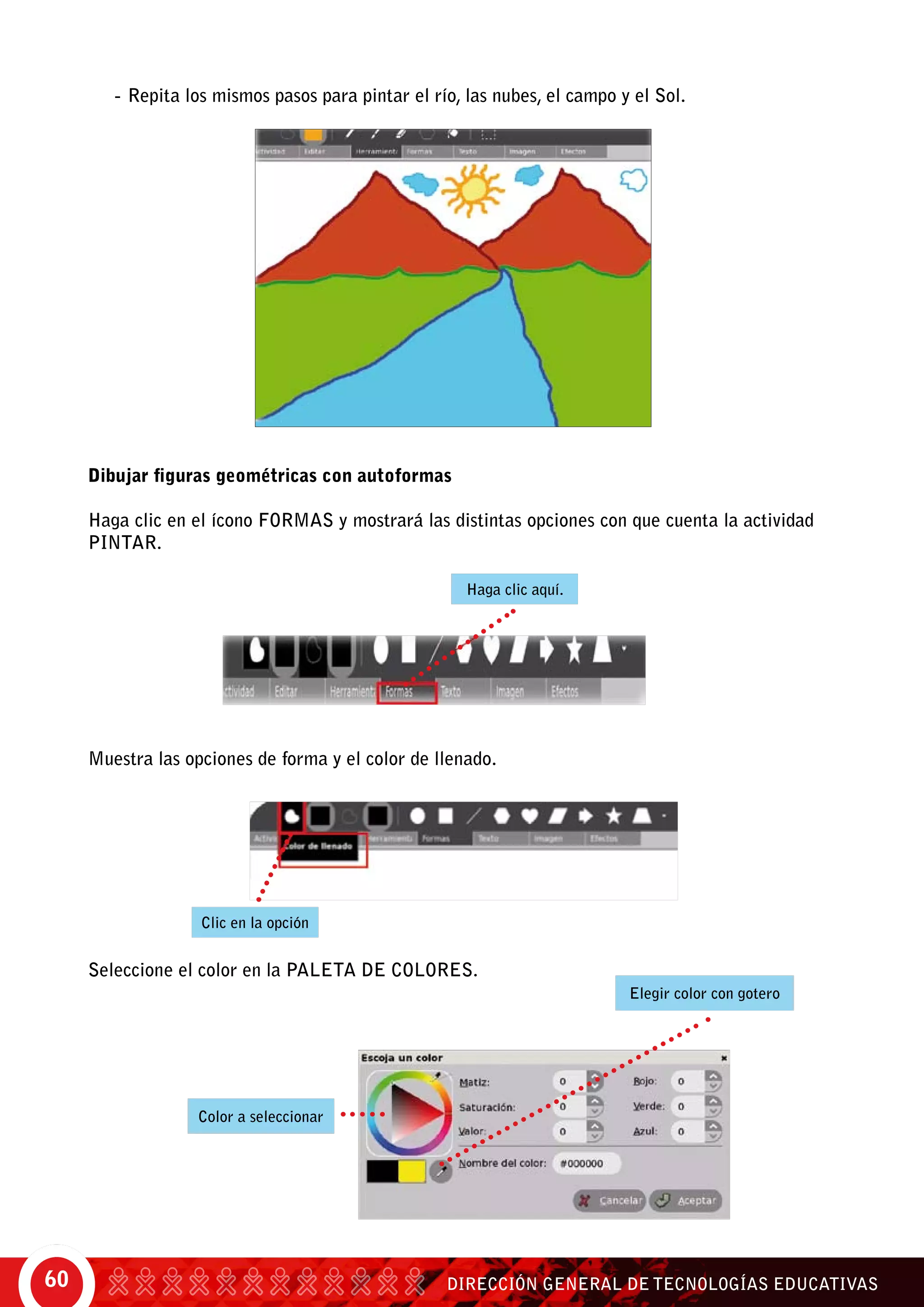 DIRECCIÓN GENERAL DE TECNOLOGÍAS EDUCATIVAS60
-	Repita los mismos pasos para pintar el río, las nubes, el campo y el Sol.
Dibujar figuras geométricas con autoformas
Haga clic en el ícono formas y mostrará las distintas opciones con que cuenta la actividad
pintar.
Muestra las opciones de forma y el color de llenado.
Seleccione el color en la paleta de colores.
Haga clic aquí.
Clic en la opción
Elegir color con gotero
Color a seleccionar
 