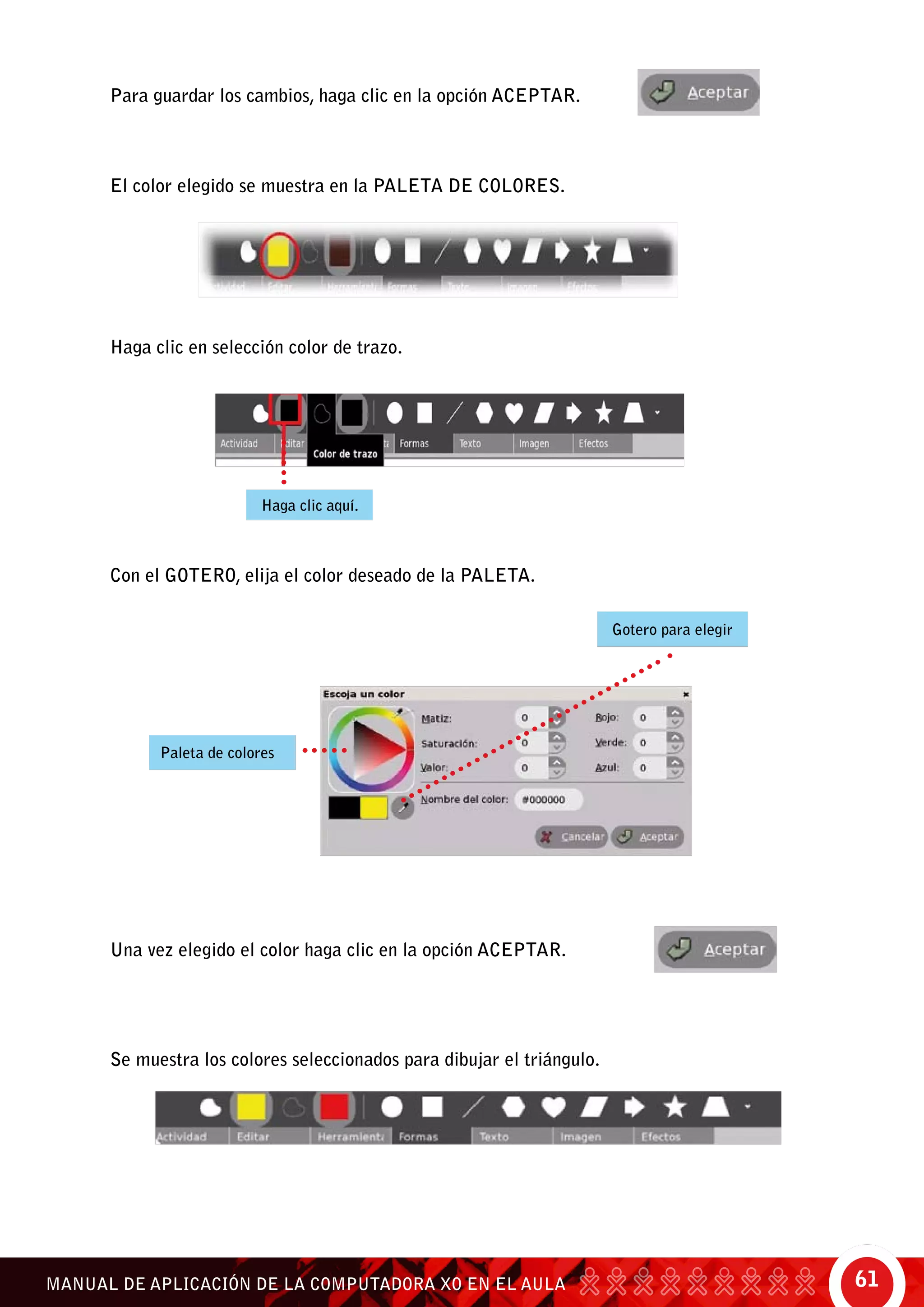 61MANUAL DE APLICACIÓN DE LA COMPUTADORA XO EN EL AULA
Para guardar los cambios, haga clic en la opción aceptar.
El color elegido se muestra en la paleta de colores.
Haga clic en selección color de trazo.
Con el gotero, elija el color deseado de la paleta.
Una vez elegido el color haga clic en la opción aceptar.
Se muestra los colores seleccionados para dibujar el triángulo.
Gotero para elegir
Paleta de colores
Haga clic aquí.
 
