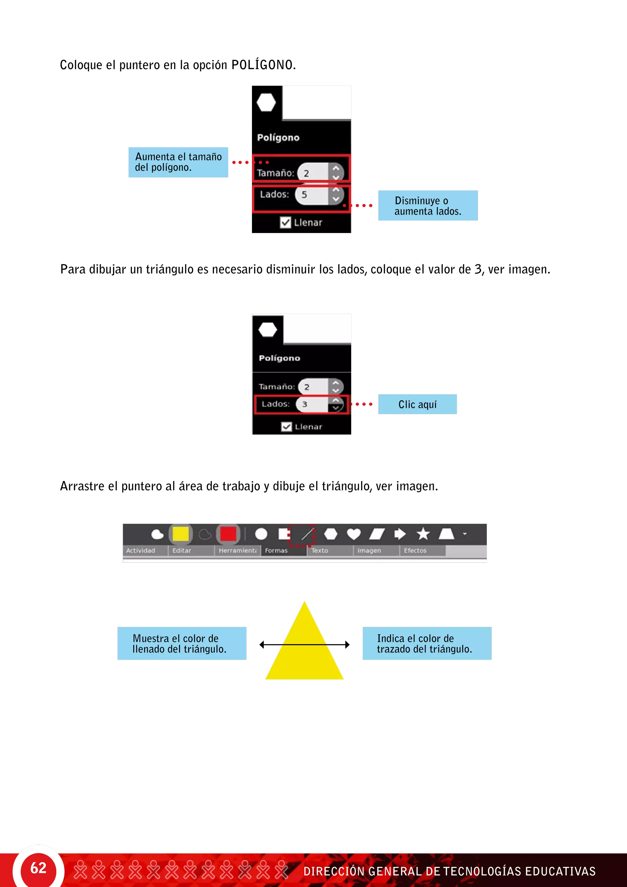 DIRECCIÓN GENERAL DE TECNOLOGÍAS EDUCATIVAS62
Coloque el puntero en la opción polígono.
Para dibujar un triángulo es necesario disminuir los lados, coloque el valor de 3, ver imagen.
Arrastre el puntero al área de trabajo y dibuje el triángulo, ver imagen.
Aumenta el tamaño
del polígono.
Disminuye o
aumenta lados.
Clic aquí
Muestra el color de
llenado del triángulo.
Indica el color de
trazado del triángulo.
 