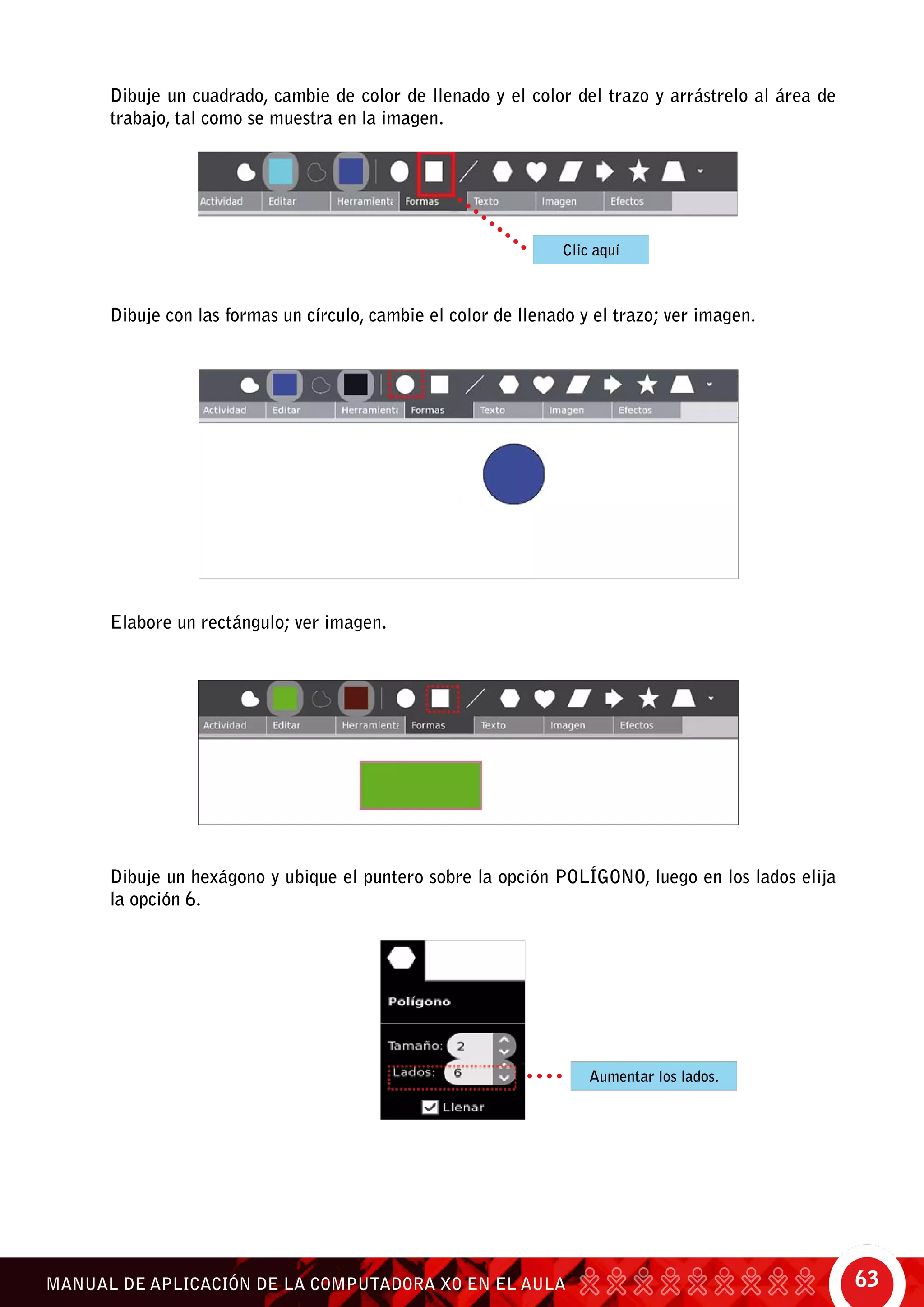 63MANUAL DE APLICACIÓN DE LA COMPUTADORA XO EN EL AULA
Dibuje un cuadrado, cambie de color de llenado y el color del trazo y arrástrelo al área de
trabajo, tal como se muestra en la imagen.
Dibuje con las formas un círculo, cambie el color de llenado y el trazo; ver imagen.
Elabore un rectángulo; ver imagen.
Dibuje un hexágono y ubique el puntero sobre la opción polígono, luego en los lados elija
la opción 6.
Clic aquí
Aumentar los lados.
 