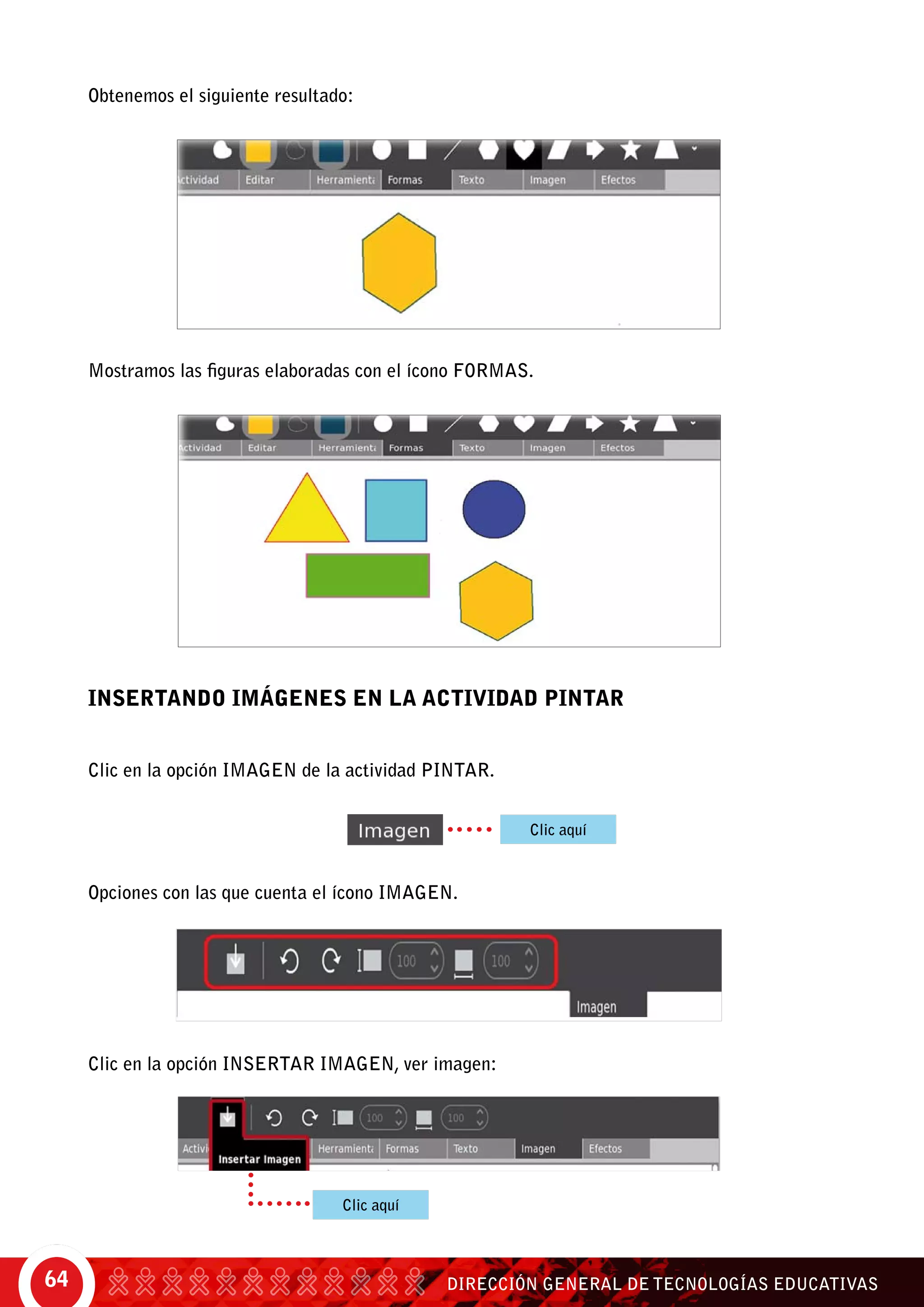 DIRECCIÓN GENERAL DE TECNOLOGÍAS EDUCATIVAS64
Obtenemos el siguiente resultado:
Mostramos las figuras elaboradas con el ícono Formas.
INSERTANDO IMÁGENES EN LA ACTIVIDAD PINTAR
Clic en la opción imagen de la actividad Pintar.
Opciones con las que cuenta el ícono imagen.
Clic en la opción insertar imagen, ver imagen:
Clic aquí
Clic aquí
 