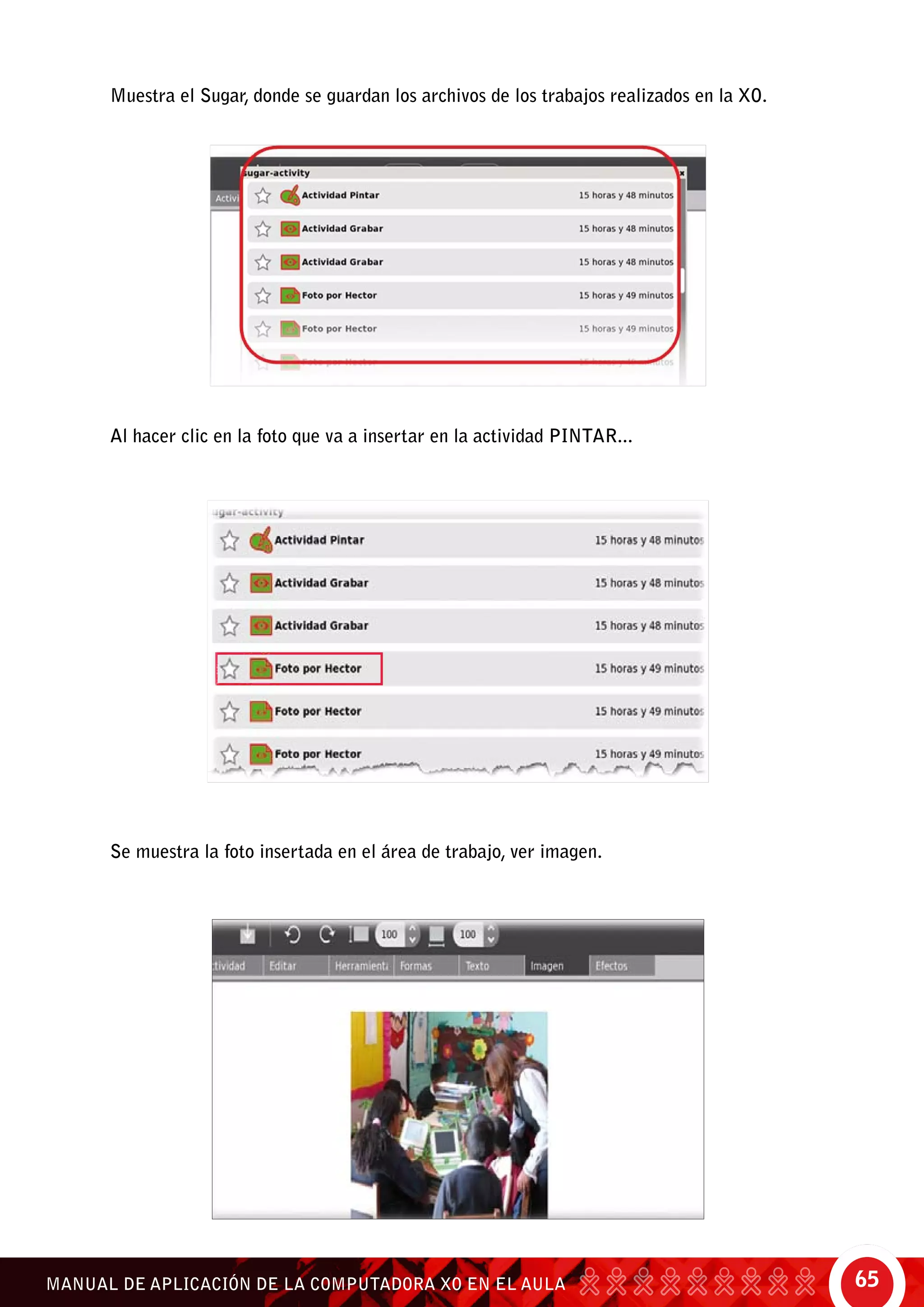 65MANUAL DE APLICACIÓN DE LA COMPUTADORA XO EN EL AULA
Muestra el Sugar, donde se guardan los archivos de los trabajos realizados en la XO.
Al hacer clic en la foto que va a insertar en la actividad Pintar...
Se muestra la foto insertada en el área de trabajo, ver imagen.
 