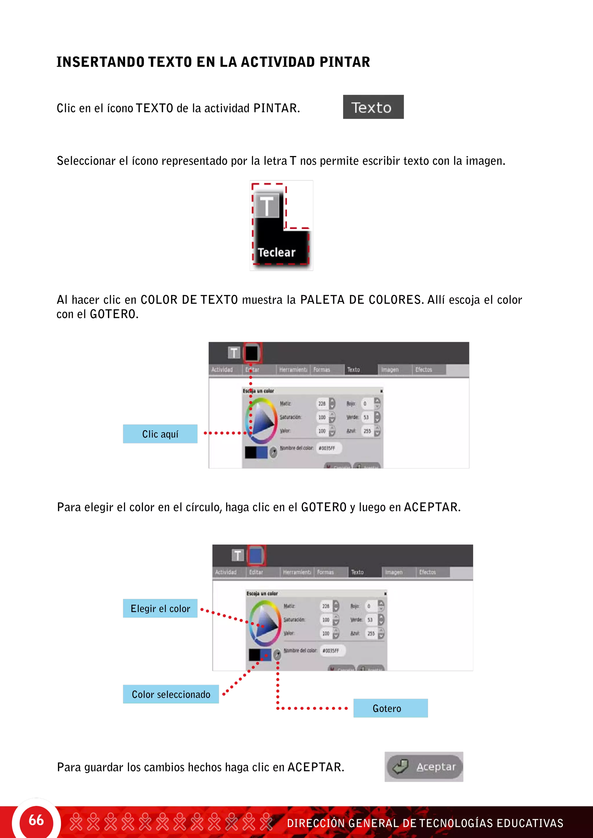 DIRECCIÓN GENERAL DE TECNOLOGÍAS EDUCATIVAS66
INSERTANDO TEXTO EN LA ACTIVIDAD PINTAR
Clic en el ícono Texto de la actividad Pintar.
Seleccionar el ícono representado por la letra T nos permite escribir texto con la imagen.
Para guardar los cambios hechos haga clic en aceptar.
Al hacer clic en color de texto muestra la paleta de colores. Allí escoja el color
con el gotero.
Para elegir el color en el círculo, haga clic en el gotero y luego en aceptar.
Clic aquí
Gotero
Elegir el color
Color seleccionado
 
