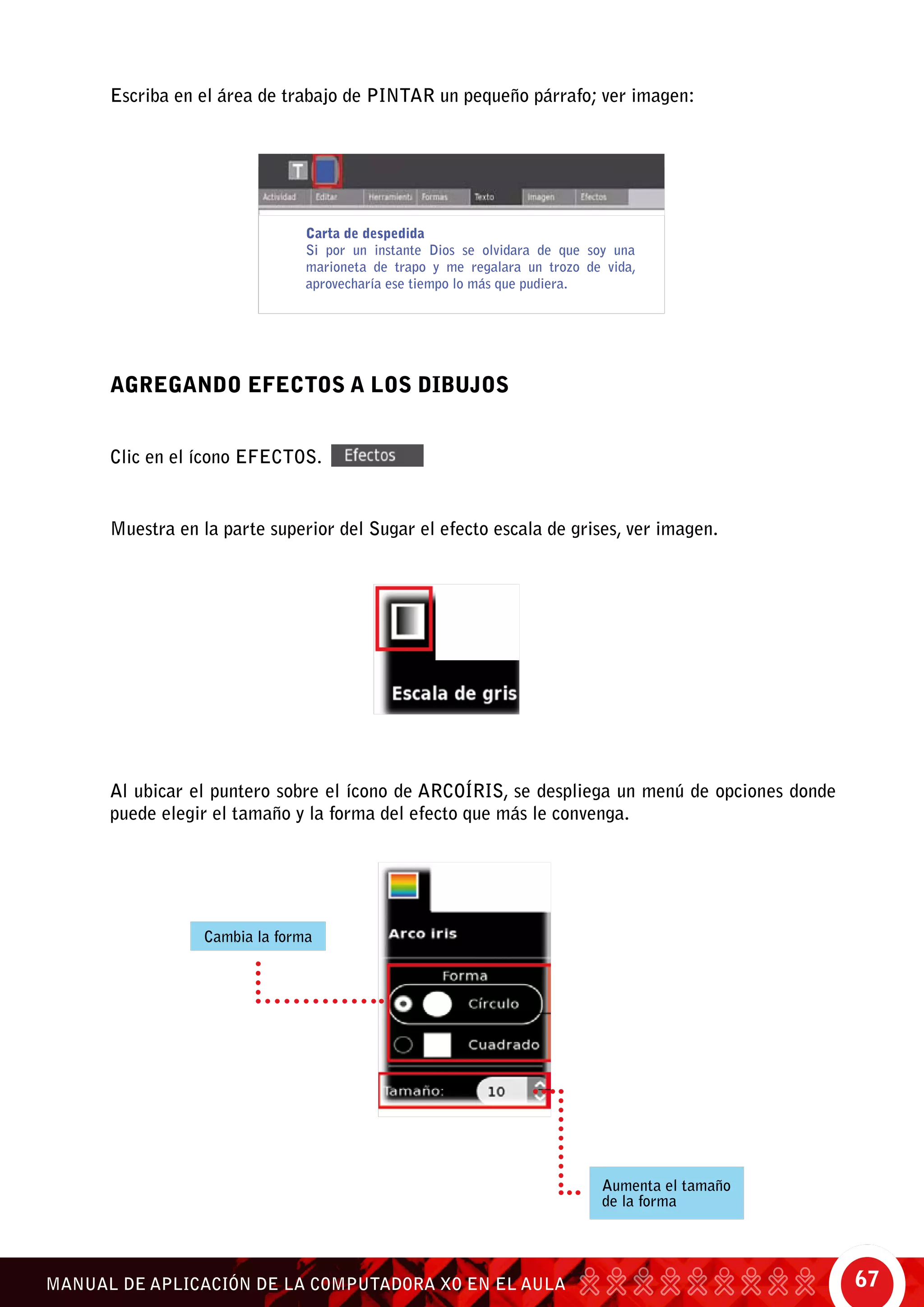 67MANUAL DE APLICACIÓN DE LA COMPUTADORA XO EN EL AULA
Escriba en el área de trabajo de pintar un pequeño párrafo; ver imagen:
Agregando efectos a los dibujos
Clic en el ícono efectos.
Muestra en la parte superior del Sugar el efecto escala de grises, ver imagen.
Carta de despedida
Si por un instante Dios se olvidara de que soy una
marioneta de trapo y me regalara un trozo de vida,
aprovecharía ese tiempo lo más que pudiera.
Al ubicar el puntero sobre el ícono de arcoíris, se despliega un menú de opciones donde
puede elegir el tamaño y la forma del efecto que más le convenga.
Cambia la forma
Aumenta el tamaño
de la forma
 