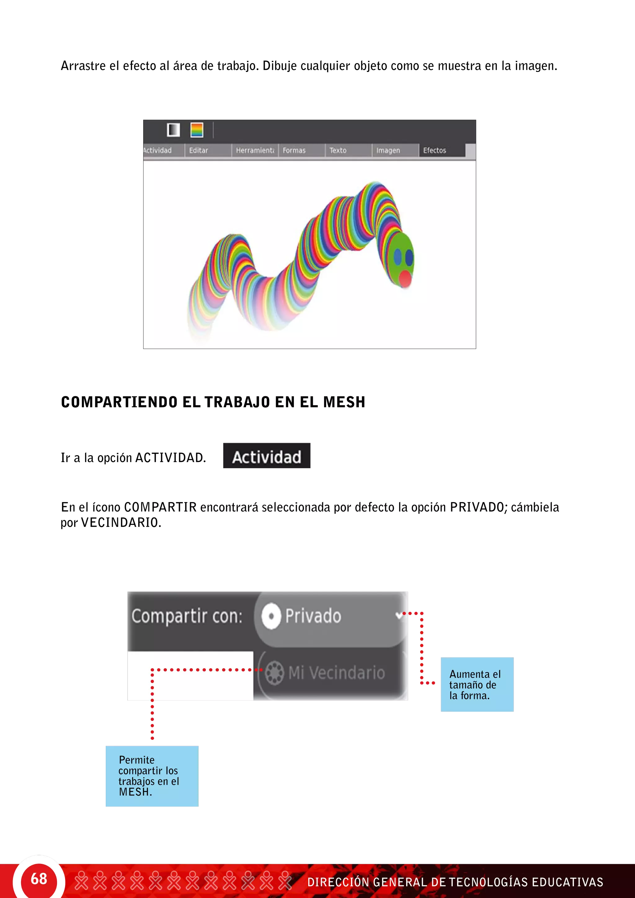 DIRECCIÓN GENERAL DE TECNOLOGÍAS EDUCATIVAS68
Arrastre el efecto al área de trabajo. Dibuje cualquier objeto como se muestra en la imagen.
Compartiendo el trabajo en el Mesh
Ir a la opción actividad.
En el ícono compartir encontrará seleccionada por defecto la opción privado; cámbiela
por vecindario.
Permite
compartir los
trabajos en el
mesh.
Aumenta el
tamaño de
la forma.
 