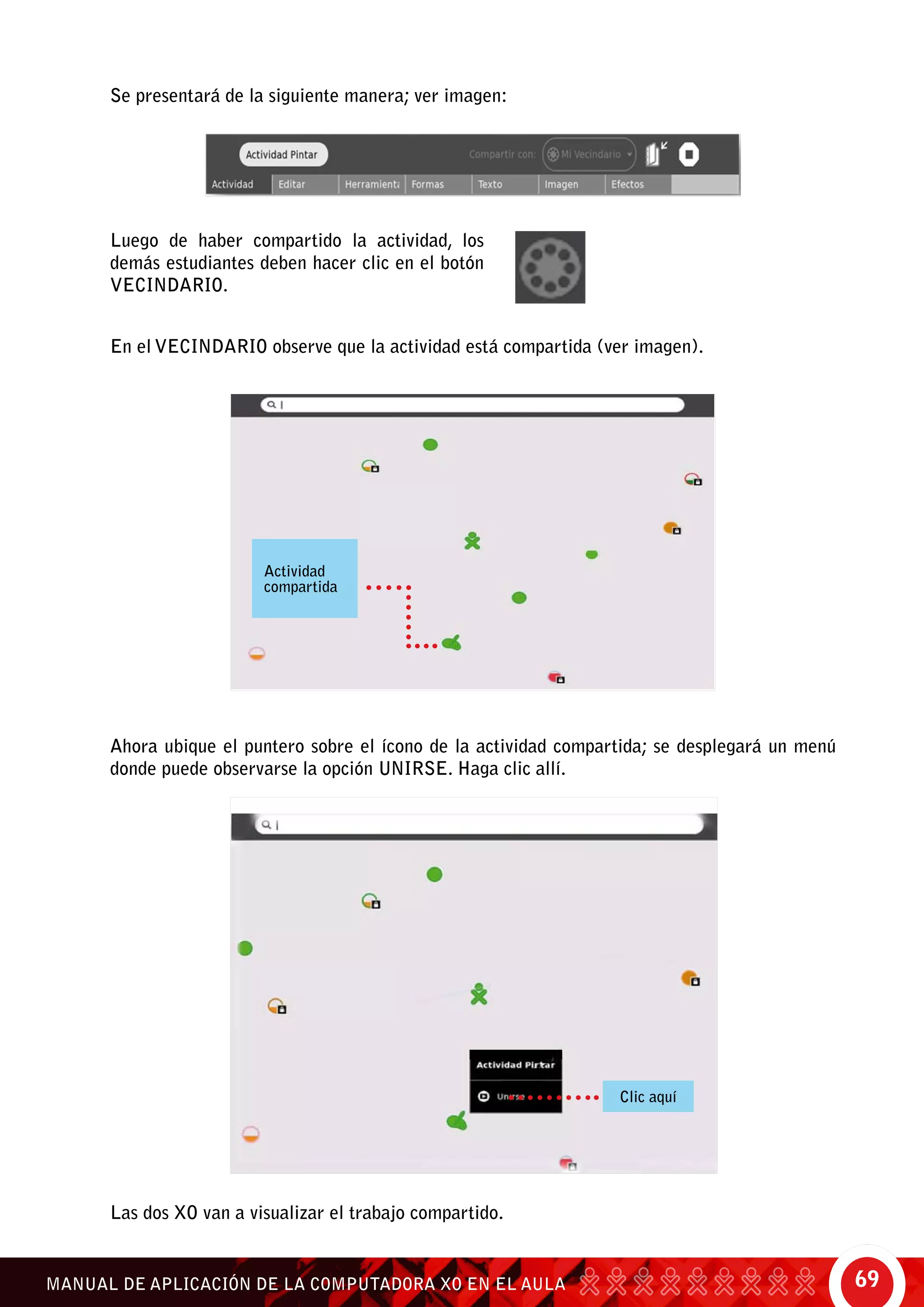 69MANUAL DE APLICACIÓN DE LA COMPUTADORA XO EN EL AULA
Se presentará de la siguiente manera; ver imagen:
Luego de haber compartido la actividad, los
demás estudiantes deben hacer clic en el botón
vecindario.
En el vecindario observe que la actividad está compartida (ver imagen).
Ahora ubique el puntero sobre el ícono de la actividad compartida; se desplegará un menú
donde puede observarse la opción unirse. Haga clic allí.
Actividad
compartida
Clic aquí
Las dos XO van a visualizar el trabajo compartido.
 