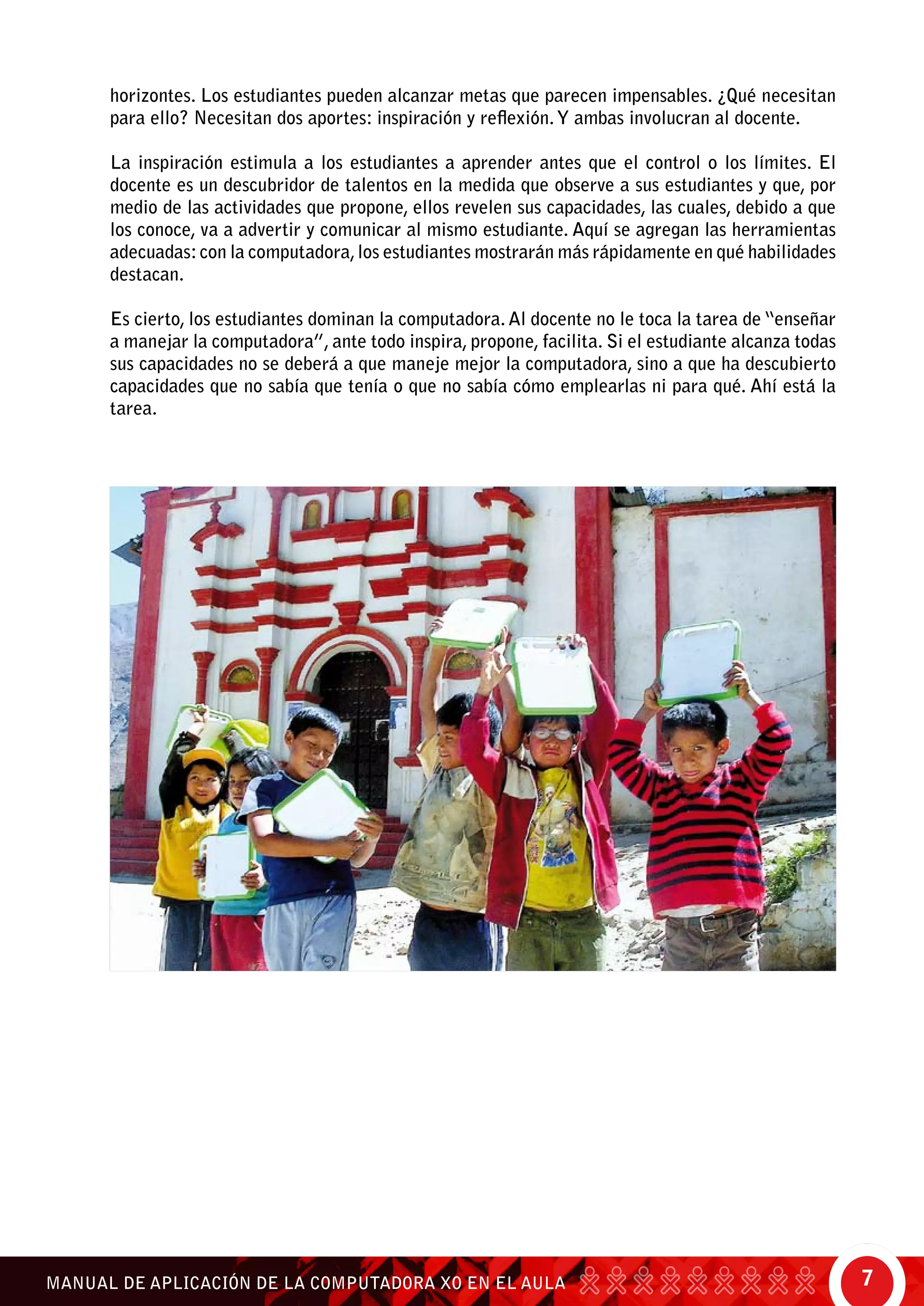 7MANUAL DE APLICACIÓN DE LA COMPUTADORA XO EN EL AULA
horizontes. Los estudiantes pueden alcanzar metas que parecen impensables. ¿Qué necesitan
para ello? Necesitan dos aportes: inspiración y reflexión.Y ambas involucran al docente.
La inspiración estimula a los estudiantes a aprender antes que el control o los límites. El
docente es un descubridor de talentos en la medida que observe a sus estudiantes y que, por
medio de las actividades que propone, ellos revelen sus capacidades, las cuales, debido a que
los conoce, va a advertir y comunicar al mismo estudiante. Aquí se agregan las herramientas
adecuadas:con la computadora,los estudiantes mostrarán más rápidamente en qué habilidades
destacan.
Es cierto, los estudiantes dominan la computadora. Al docente no le toca la tarea de “enseñar
a manejar la computadora”, ante todo inspira, propone, facilita. Si el estudiante alcanza todas
sus capacidades no se deberá a que maneje mejor la computadora, sino a que ha descubierto
capacidades que no sabía que tenía o que no sabía cómo emplearlas ni para qué. Ahí está la
tarea.
 