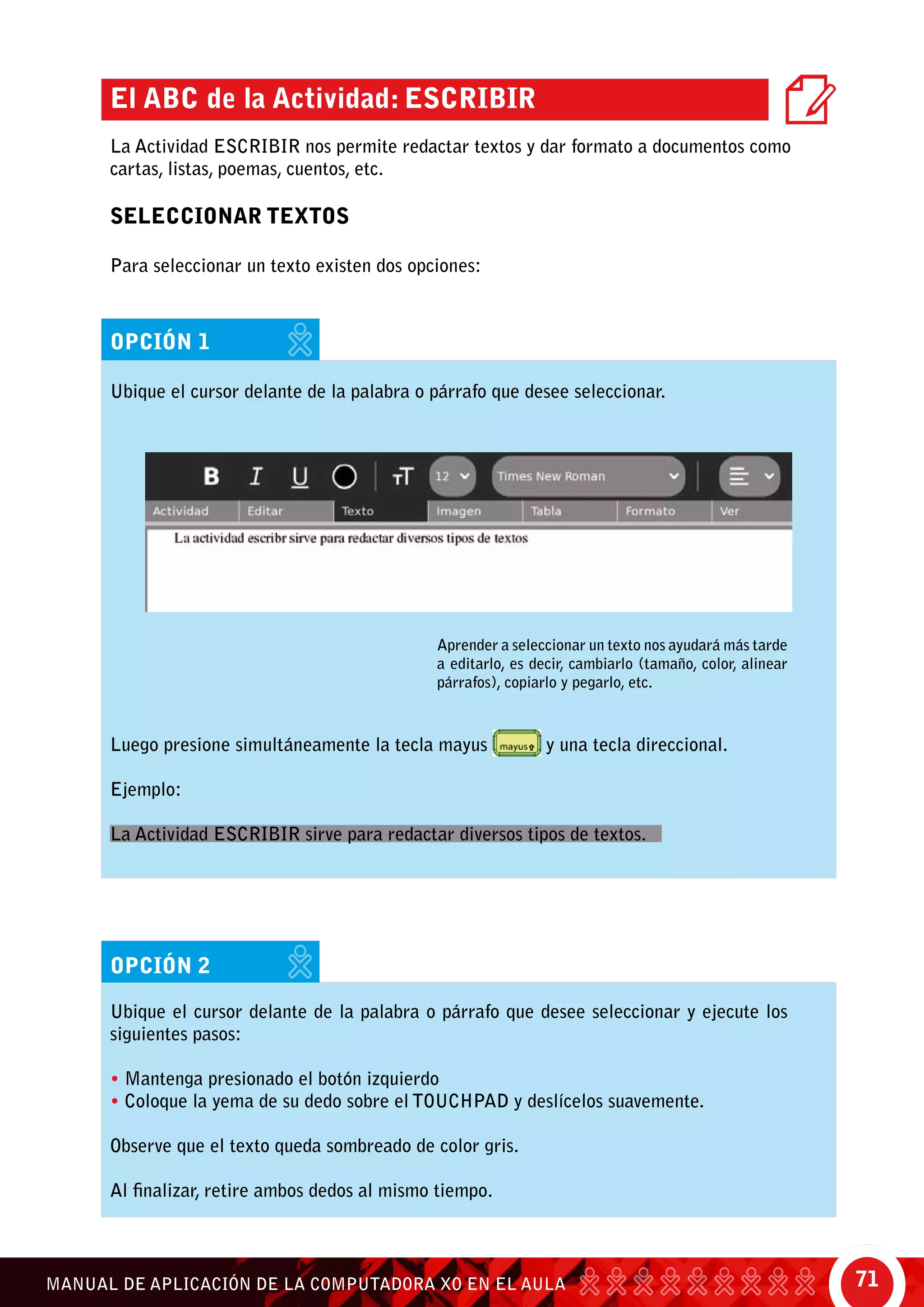 71MANUAL DE APLICACIÓN DE LA COMPUTADORA XO EN EL AULA
Aprender a seleccionar un texto nos ayudará más tarde
a editarlo, es decir, cambiarlo (tamaño, color, alinear
párrafos), copiarlo y pegarlo, etc.
El ABC de la Actividad: Escribir
La Actividad Escribir nos permite redactar textos y dar formato a documentos como
cartas, listas, poemas, cuentos, etc.
SELECCIONAR TEXTOS
Para seleccionar un texto existen dos opciones:
opción 1
Ubique el cursor delante de la palabra o párrafo que desee seleccionar.
Luego presione simultáneamente la tecla mayus y una tecla direccional.
Ejemplo:
La Actividad Escribir sirve para redactar diversos tipos de textos.
opción 2
Ubique el cursor delante de la palabra o párrafo que desee seleccionar y ejecute los
siguientes pasos:
• Mantenga presionado el botón izquierdo
• Coloque la yema de su dedo sobre el touchpad y deslícelos suavemente.
Observe que el texto queda sombreado de color gris.
Al finalizar, retire ambos dedos al mismo tiempo.
 