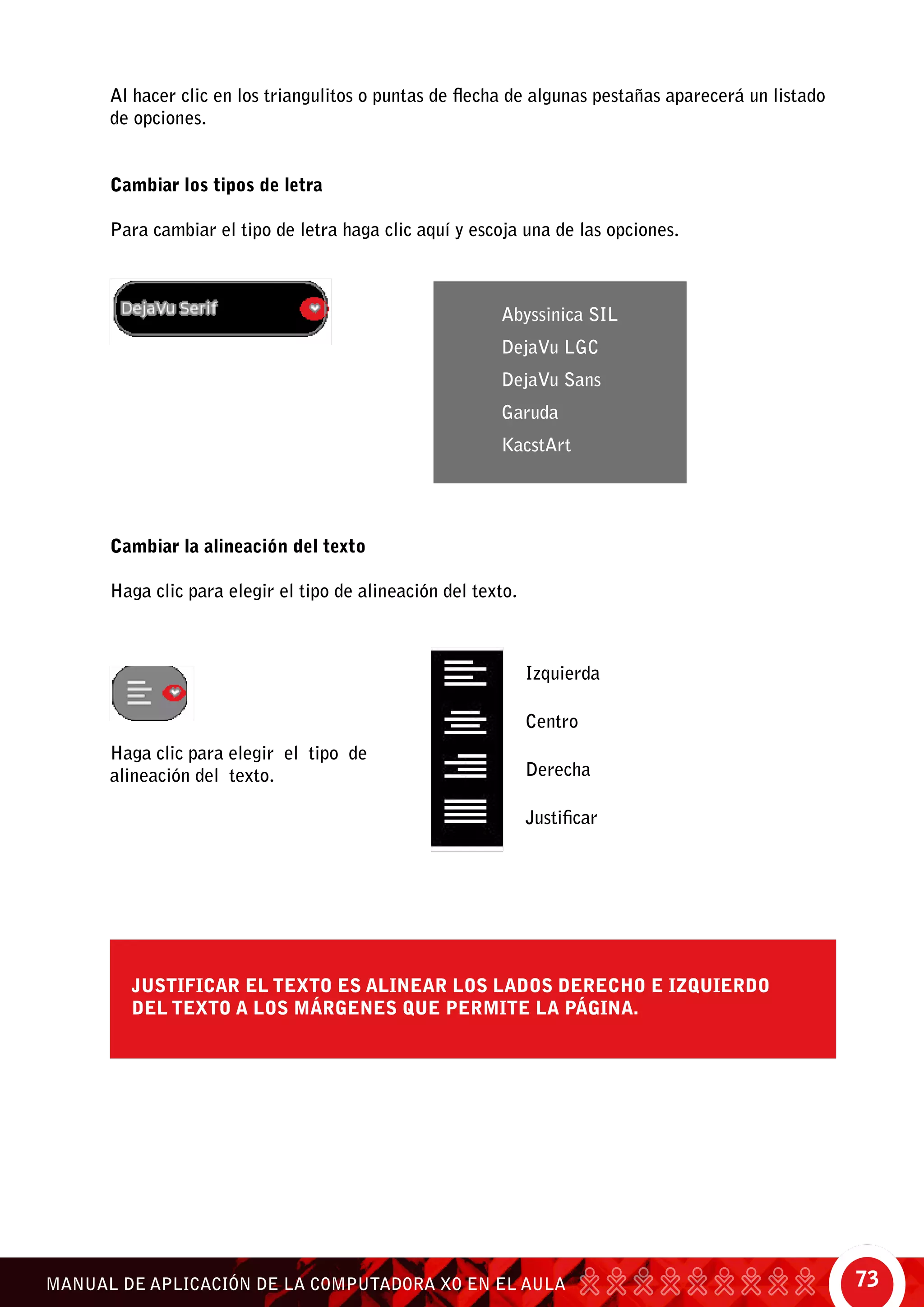73MANUAL DE APLICACIÓN DE LA COMPUTADORA XO EN EL AULA
Al hacer clic en los triangulitos o puntas de flecha de algunas pestañas aparecerá un listado
de opciones.
Cambiar los tipos de letra
Para cambiar el tipo de letra haga clic aquí y escoja una de las opciones.
Cambiar la alineación del texto
Haga clic para elegir el tipo de alineación del texto.
Abyssinica SIL
DejaVu LGC
DejaVu Sans
Garuda
KacstArt
Izquierda
Centro
Derecha
Justificar
Haga clic para elegir el tipo de
alineación del texto.
Justificar el texto es alinear los lados derecho e izquierdo
del texto a los márgenes que permite la página.
 