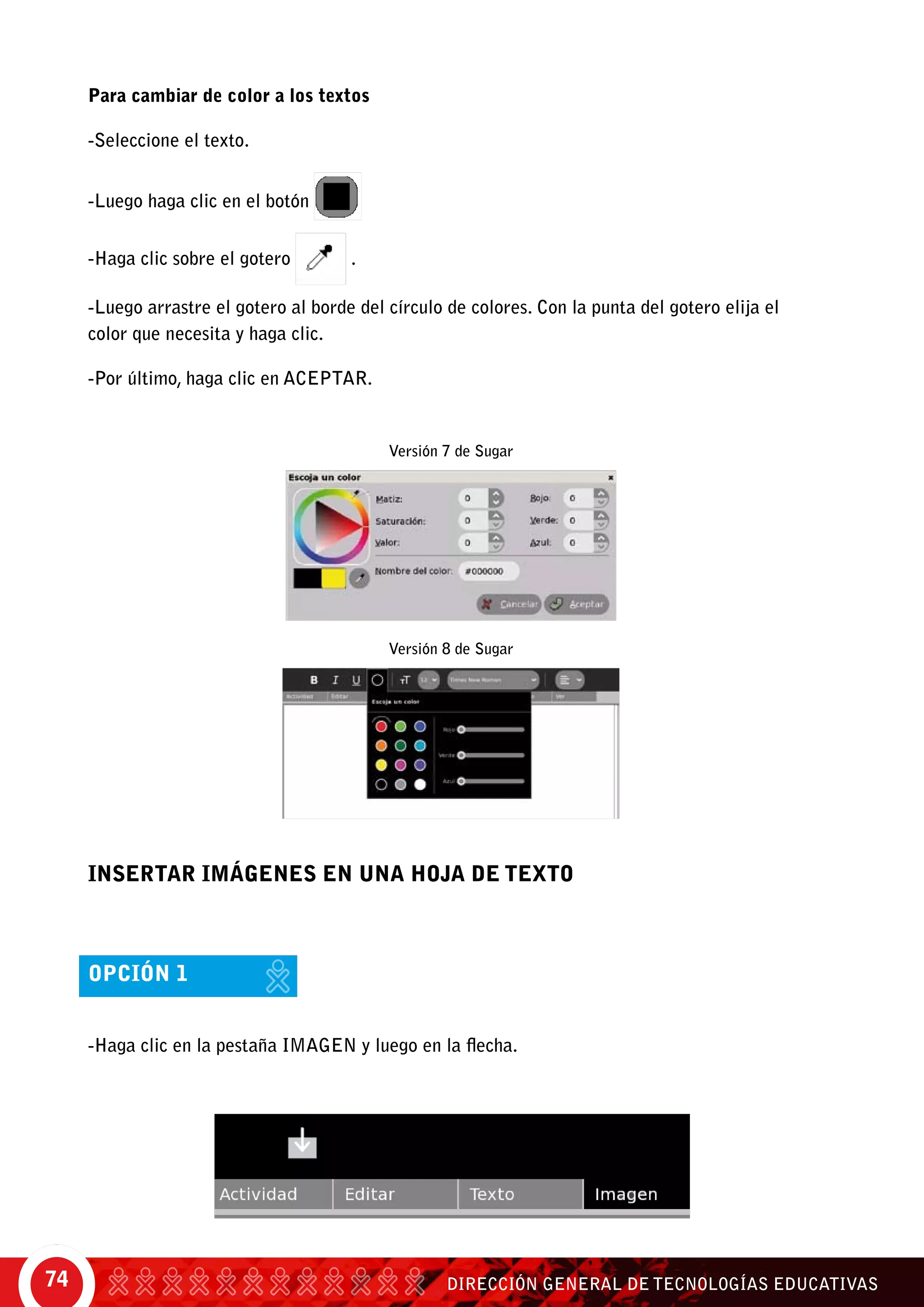 DIRECCIÓN GENERAL DE TECNOLOGÍAS EDUCATIVAS74
Para cambiar de color a los textos
-Seleccione el texto.
-Luego haga clic en el botón
-Haga clic sobre el gotero .
-Luego arrastre el gotero al borde del círculo de colores. Con la punta del gotero elija el
color que necesita y haga clic.
-Por último, haga clic en Aceptar.
INSERTAR IMÁGENES EN UNA HOJA DE TEXTO
opción 1
-Haga clic en la pestaña IMAGEN y luego en la flecha.
Versión 7 de Sugar
Versión 8 de Sugar
 