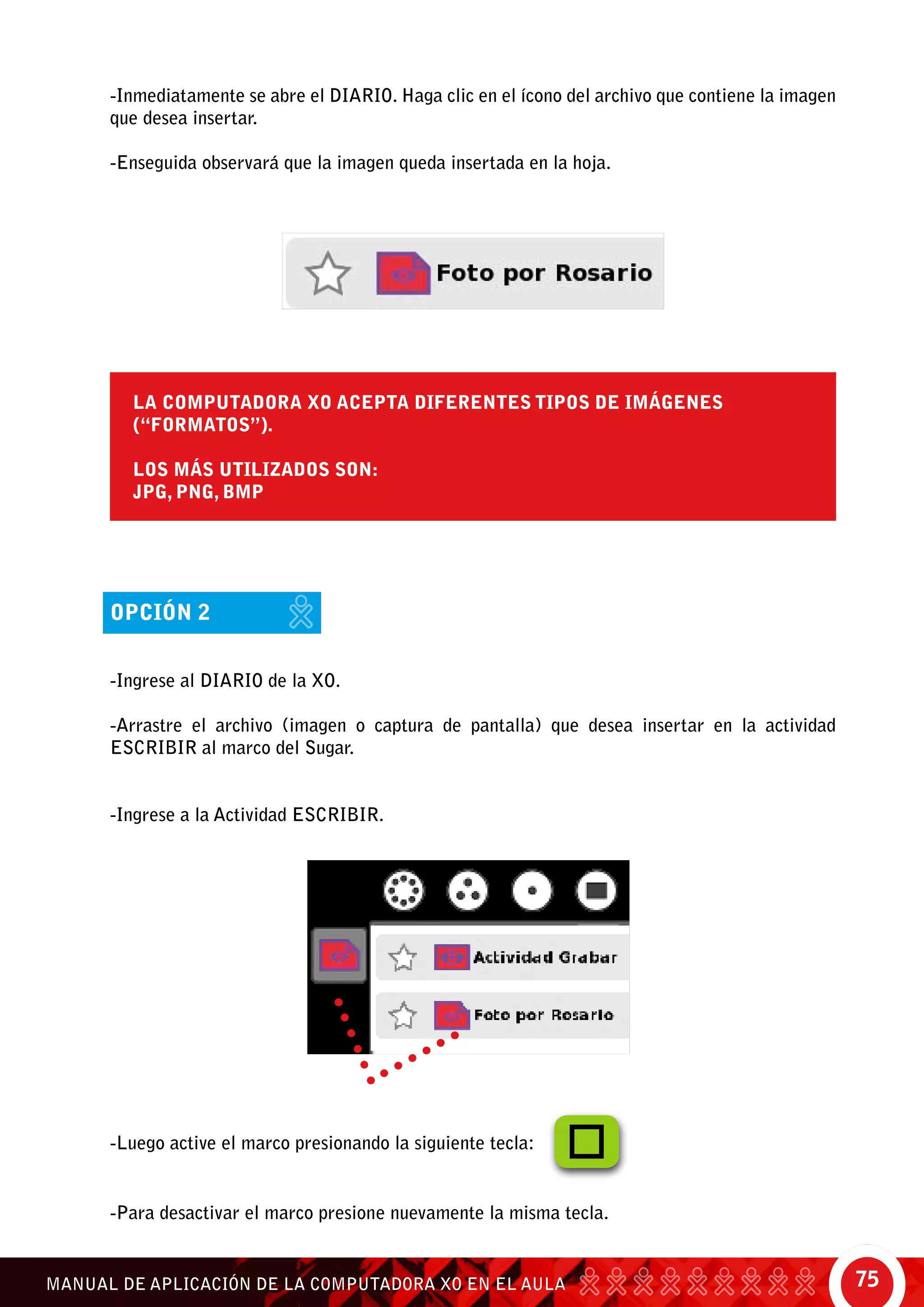 75MANUAL DE APLICACIÓN DE LA COMPUTADORA XO EN EL AULA
La computadora XO acepta diferentes tipos de imágenes
(“formatos”).
Los más utilizados son:
JPG, PNG, BMP
-Para desactivar el marco presione nuevamente la misma tecla.
-Inmediatamente se abre el diario. Haga clic en el ícono del archivo que contiene la imagen
que desea insertar.
-Enseguida observará que la imagen queda insertada en la hoja.
opción 2
-Ingrese al Diario de la XO.
-Arrastre el archivo (imagen o captura de pantalla) que desea insertar en la actividad
Escribir al marco del Sugar.
-Ingrese a la Actividad Escribir.
-Luego active el marco presionando la siguiente tecla:
 