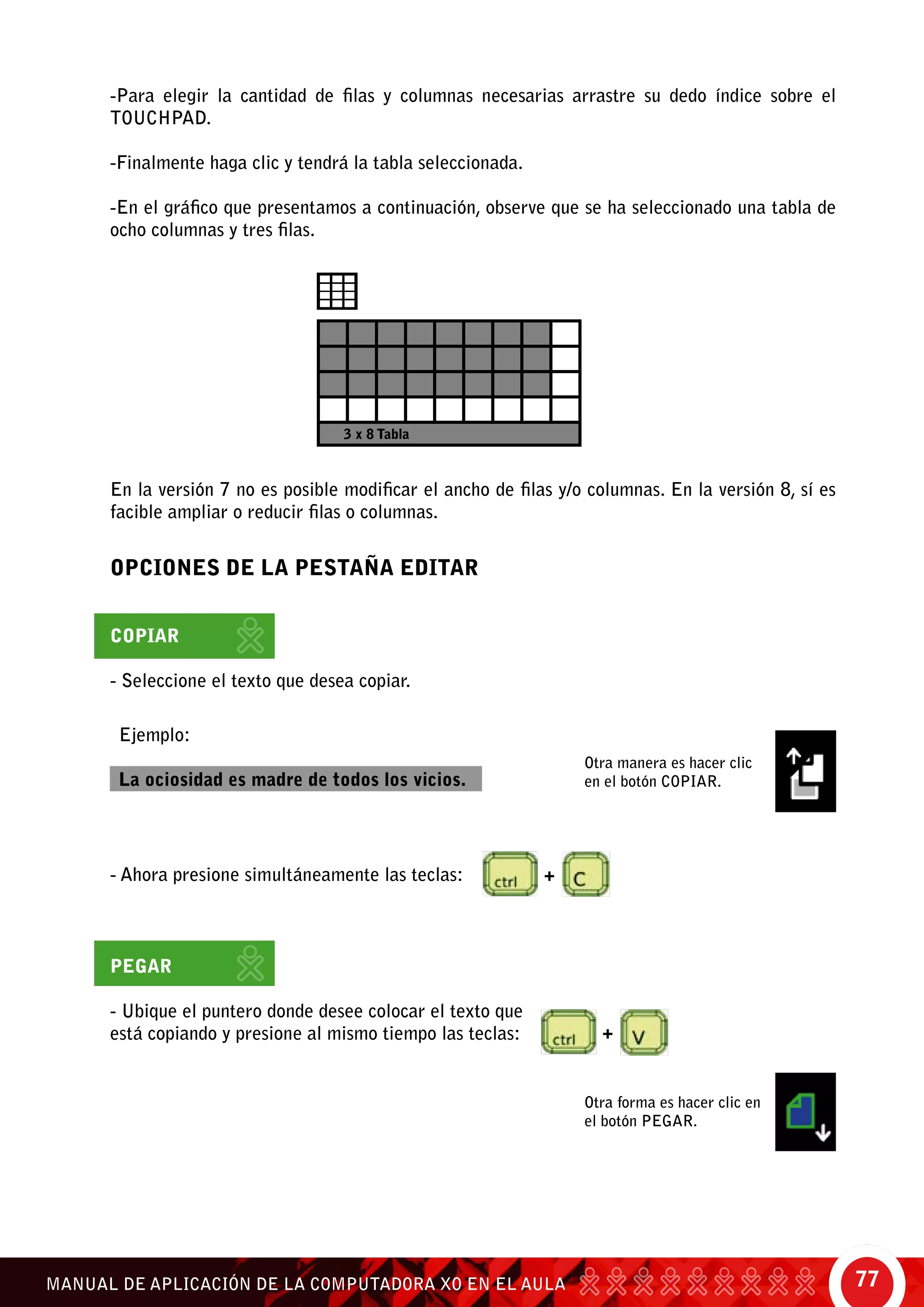 77MANUAL DE APLICACIÓN DE LA COMPUTADORA XO EN EL AULA
-Para elegir la cantidad de filas y columnas necesarias arrastre su dedo índice sobre el
touchpad.
-Finalmente haga clic y tendrá la tabla seleccionada.
-En el gráfico que presentamos a continuación, observe que se ha seleccionado una tabla de
ocho columnas y tres filas.
OPCIONES DE LA PESTAÑA EDITAR
Copiar
- Seleccione el texto que desea copiar.
Pegar
- Ubique el puntero donde desee colocar el texto que
está copiando y presione al mismo tiempo las teclas:
Ejemplo:
La ociosidad es madre de todos los vicios.
Otra forma es hacer clic en
el botón pegar.
Otra manera es hacer clic
en el botón copiar.
3 x 8 Tabla
- Ahora presione simultáneamente las teclas: +
+
En la versión 7 no es posible modificar el ancho de filas y/o columnas. En la versión 8, sí es
facible ampliar o reducir filas o columnas.
 